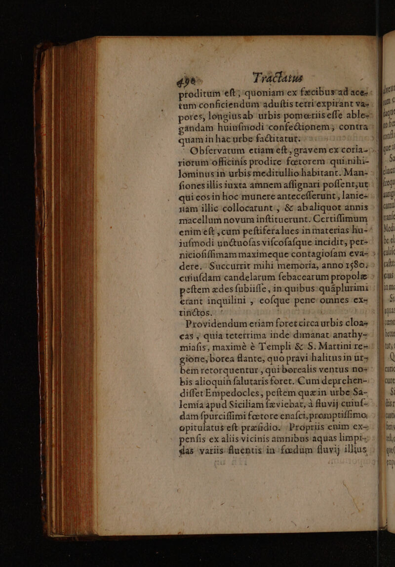 tum conficiendum aduftis tetri'expirant vas quam inhacutbe factitatut. riotum officinis prodire fœtorem qui;nihi- lominusin urbis meditullio.habitant. Man- fionesillis iuxta amnem affignari poffent;ut quicosinhoc munere antecefferunt , lanie- iiam illic collocarunt:, &amp; abaliquot annis macellum novum inftituerunt. Certiffimum iufmodi unétuofas vifcofafque incidit; per- erant inquilini , eofque pene: omnes ex- tin(os. ' | cro Providendum etiam foretcirca urbis cloas cas ; quia teterrima inde dimanat anathy- gione,borea flante, quo pravi halitusin ut- bis alioquin falutaris foret..Cum deprchen- diffet Empedocles, peftemquæin urbe Sa- lemia apud Siciliam fæviebat, à fluvij cuiuf- dam fpurciffimi fœtore enafci, promptiflimo opitulatus'eft præfidio: ‘Propriis enim ex- das variis fluentis in fœdum fluvij illius 1 ax sr tuti fers tli qu fn M i