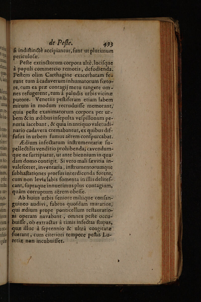 du b tan de qum | | | | | | | | € tici m Me.) aum] mre oho. (OM . T e hinc B- T (ceret team. f dum, ‘de Peffe. 493 fi indiftin&amp;é accipiantur, funt ut plurimum eticulo{x. Pefte extin&amp;torum corpora altè locifque à populi commercio remotis, defodienda. Peftem olim Carthagine exacerbatam fe: re, cum ea prz contagij metu tangere om- nes refugerent, tum à paludis utbis vicine putore. Venetiis pefüferam etiam labem mirum in modum recrudui(fe memorant; quia pefte exanimatorum corpora per ut- bem &amp; in ædibusinfepulta vefpillonum pe- natio cadavera cremabantur, ex quibus dif- fufus in urbem fumus acrem confpurcabat. Ædium infectarum inftrumentariz fu- pelle&amp;ilis venditio prohibenda; cavendum- que ne furripiatur, ut ante biennium in qua: dam domo contigit. Si vero mali fzvitia in- valefceret , inventaria , inftrumentorumque fubhaftationes prorfusinterdicenda forent, cant, fupraque innuerimus plus contagium, uam corruptum aérem obeffe. guinco audivi, fabros quofdam murarios; Bi operam navabant., omnes pefte occu- buiffe , ob extractas à rimis infectas ftupas,  mes La OR Bn, ne ge pts io mg
