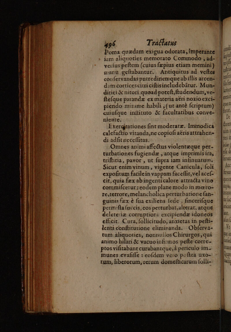 Poma quzdam exigua odorata, imperante iam aliquoties memorato Commodo , ad- verfus peftem (cuius fzpius etiam memini) manu.geftabantur. Antiquitus ad, veftes confervandas putredinemqueab illis arcen- ditici € nitori.quoad pote, ftudendum, ve- fteí(que paranda ex materia aëri noxio exci- piendo: minime habili ; (ut anté fcriptum) cuiufque inítituto &amp; facultatibus conve- niente. calefaétio vitanda,ne copiofi aërisattrahen- di adfit neceffitas. : Omnes animi affectus violentæque per- turbationes fugiendz , atque imprimis ira, triftitia, pavor , ut fupra iam infinuatum. Sicut enim vinum , vigente Canicula, foli expofitum facile in vappam faceflir,vel acef- cit, quia fex ab ingenticalore attraéta vino commifcetur ;eodem plane modo in mæro- re,terrore,melancholica perturbatione fan- guinis fæx à fua exiliens fede , fincerifque perm ifla fuccis, eos perturbat,;alterat, atque delete:iz corruptioni excipiendæ idoneos cfhcit. Cura, follicitudo, anxietas in. pefti- Jenti conftituuone eliminanda. Obferva+ tum aliquoties, nonnullos Chirurgos qui animo hilari &amp; vacuo infirmos pefte corre- ptos vifitabant curabantque;à periculo im- munes evafiffe : eofdem vero poftea uxo- rum, liberorum, rerum domefticarum folli- H h I iudi Mn Bu els 1 1 enfe | ila fet M riter i que fi SB retur, M oret Lolnt Mer u Milo | (ervat A Acc Me ducc (pla, Wien urluc felcur hot, ulus f