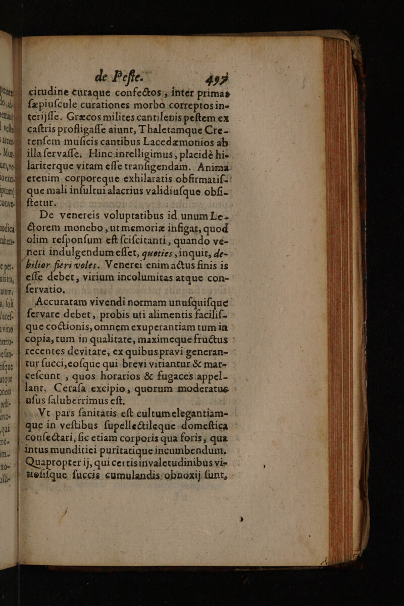 Ni | citudine curaque confectos , inter primas AE fzpiufcule curationes morbo correptosin- ue terijffe. Grecos milites cantilenispeftem ex Wl caftris profligaffe aiunt, Thaletamque Cre- De venereis voluptatibus id unum Le wiu@ Étorem monebo, ut memoriz infigat, quod imf olim refponfum eft fcifcitanti , quando ve- N neri indulgendumeffet, gweties inquit, de- ttt | bilior. fieri voles. Venerei enimactus finis is iin, effe debet, virium incolumitas atque con- am À fervatio. | ! jfi |. )Accuratam vivendi normam unufquifque f. |. fervare debet, probis uti alimentis facilif- wing]. que coétionis, omnem exuperantiam tum in ai. | copia, tum in qualitate, maximeque fru&amp;us : ein. | recentes devitare, ex quibuspravi generan- ue | tur fucci,eofque qui brevi vitiantur &amp; mar- itu cefcunt , quos horarios &amp; fugaces appel- wi | lant. Cerafa excipio, quorum moderatus : pde ufus faluberrimus eft. | ifi^ Vt pars fanitatis eft cultumelegantiam- gi | que in veftibus fupelle&amp;ileque domeftica . | confectari, fic eciam corporis qua foris, qua mn: |] 4ntus munditiei puritatique incumbendum. ji. | &amp;ehiíque fuccis cumulandis:obnoxij funt,