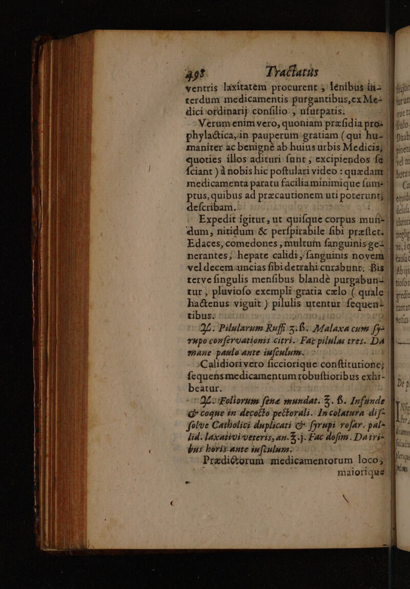 49! —— Tyatlatus 4 ventris laxitatem procurent 5 lénibus i2 terdum medicamentis purgantibus,ex Me: | dici ordinarij. confilio: , ufurpatis: -Merum enim vero, quoniam præfidia pro» phyla&amp;ica,in pauperum gratiam (qui hu- | maniter ac benigne ab huius urbis Medicis; | quoties illos adituri funt ; excipiendos fe f. medicamenta paratu facilia minimique {uma deícribam. W^ | Expedit igitur, ut quifque corpus muit- | dum, nitidum: &amp; perfpirabile fibi przftec. | Edaces, comedones , multutn fanguinisgez nerantes, hepate calidi, fanguinis novel, vel decemauncias fibidetrahicurabunr. Bis | teryc fingulis menfibus blandé purgabunz tur , pluviofo exempli gratia czlo ( quale | ha&amp;enus viguit ) pilulis utentur fequen£ | tibus; o5 nom D 2L. Pilularum Ruffi 5.45. Malaxa cum [y yupo confervationis citri. Far pilulas tres. DA V mane panlo ante infculum. LH Calidiorivero ficciorique conftitutione; fequensmedicamentum robuftioribus exhi- | beatur. - £s Foliorum fena mundat. £. f. Infunde folve Catholici duplicati c fyrupi rofar. pal lid. laxativiveteris, an.Z.j. Fac dofim. Datvi* | bus beris ante iu[iulum. Prædiéorum medicamentorum loco; PARTS ET i maioriqué N