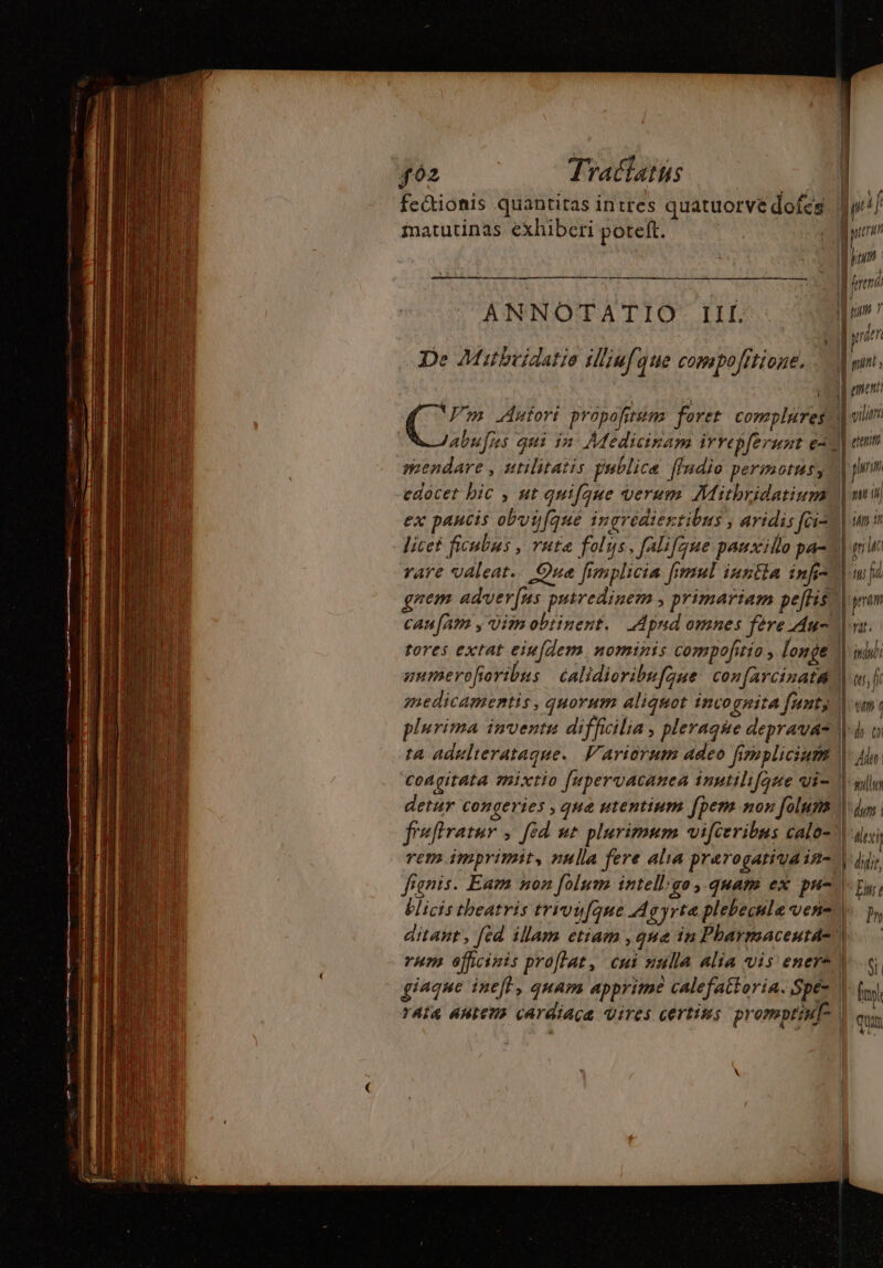 fectionis quantitas intres quatuorve dofcs yi matutinas exhiberi poteft. 2 Ld 1 [E || fred ANNOTATIO II pio e Mitbcidure af iion po De Mitbriaatio tigul que compofttioge, d omnt : P j il unen C7 Autori propofitum foret complures d vli / abufus qui in Medicinam irrepferunt ead emm mendare, utilitatis publica ffadio permotus y | pm edocet bic , ut quifque verum Mitbridatium| mi ex paucis obuyfque ingredientibus , aridis fcis] imi licet ficubus , vuta folus, falifque pauxillo pa-| m M rare valeat. Que fimplicia fimul inntla infi22 mfi gnem adver[us putredinem , primariam peflis?) prm can[am y uim obtinent. Apnd omnes fere Au- on. tores extat eiufdem Homini compofitio , longe | indul gumerofioribus calidioribufque confarcinata | qt, fi medicamentis, quorum aliquot inco QHitA funt, | wn; plurima inventu difficilia , pleraque deprava® I^ to ta adulierataque. Variorum adeo firnplicium 1877 coagitata mixtio [upervacanea inutilifqte qi M gil detur congeries , qua utentium fpem non folum2 V du feftratur , [ed nt plurimum vifceribus calo=\ dvi rem imprimit, nulla fere alia prarogativain- V jy, fignis. Eam non folum intell'go, quam ex pu- py, blicis theatris trivyfqnue Agyrtaplebecule ven, p, ditant, [ed illam etiam , que in Pharmacentall rum officinis proflat, cui nulla alia vis ener* V. giaque inef}, quam apprime calefattoria. Spé- A fs ria ANtENS CArdiaqa Vires certins promptiulo | «