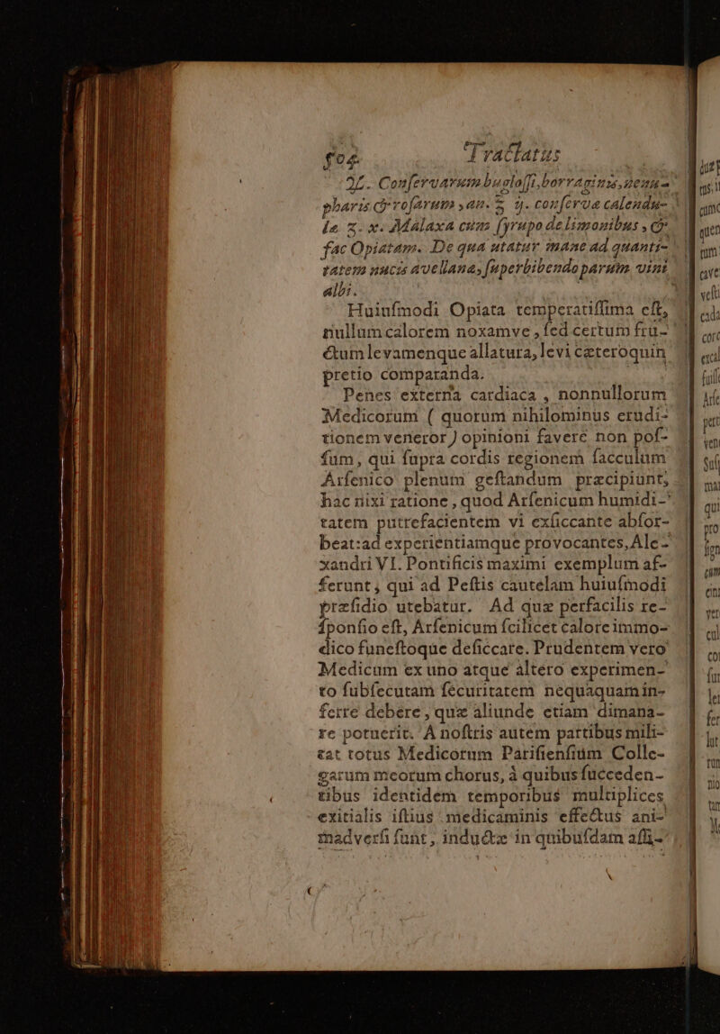 pharis G'rofarum yam. S 1. conf fac Opiatam. De qua utatur mane ad quanti- albi. | Huiufmodi Opiata temperatiffima cft, ctum levamenque allatura, levi ceteroquin pretio comparanda. . | Mis Penes eïterna cardiaca , nonnullorum Medicorum ( quorum nihilominus erudi- tionem veneror J opinioni favere non pof- fum, qui fupra cordis regionem facculum Arfenico plenum geftandum praecipiunt, tatem putrefacientem vi exíiccante abfor- beat:ad experientiamque provocantes, Ale - xandri VI. Pontificis maximi exemplum af- ferunt , qui ad Peftis cautelam huiufmodi præfidio utebatur. Ad quz perfacilis re- Íponfio eft, Arfenicum fcilicet calore immo- dico funeftoque deficcate. Prudentem vero Medicum ex uno atque altero experimen- to fubfecutam fécuritatem. nequaquam in- ferre debere , que aliunde etiam dimana- re potuerit. À noftris autem partibus mili- at totus Medicórum Parifienfium Collc- garum meorum chorus, à quibus fucceden- tibus identidem temporibus muluplices -exitialis iftius .medicaminis effectus ani- mnadverfi funt ; indu dt in quibufdam afli- \ | | | qs. cum quen cvi. mnm n cada cort exci fuif hr Sul inn qui pro Ím em eni vet cul co