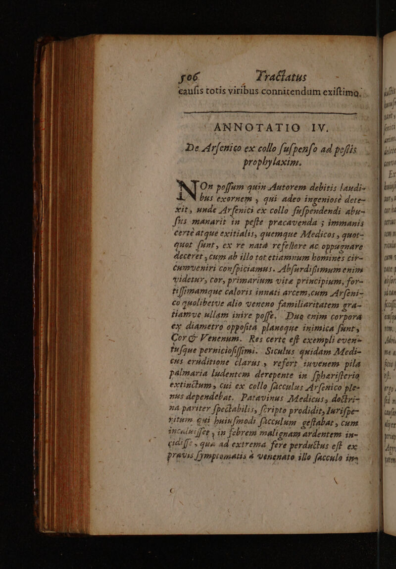 caufis totis viribus connitendum exiftimo, NT Or poffum quin Autorem debitis laudi- LN bus exornem , qui adeo ingeniose dete- xit, unde Arfenici ex collo fufpendendi abu- ffs manarit in pelle precavenda 5 immanis certe atque exitialis, quemque Medicos , quot- quot fnnt , ex re nata refellere AC oppagraAre deceret , cum ab illo tot etiamnum bomines cir- Cumueniri confpiciamns. Abfardifumum enim videtur, Cor, primarinm vite principium, for- tmmamaue caloris innati arcem,eum Arfeni- co auolibetue alio veneno familiaritatem gra- tiamve ullam inire poffe. Duo enim Corpor ey diametro oppofita. planeque inimica fant, Cor G Venenum. Res certe eft exempli even tu[que perniciofiffimi .… Siculus ‘quidam Medi- C4 eruditione clars &gt; refert iuvenem pila palmaria ludentem derepente in fpherifleria extinilum, Gui ex collo facculus Arfenico ple- nus dependebat. Patavinus Medicus , doflri- #4 partter fpectabilis, fcripto prodidit, Inrifpe- vitu. Gui buiu[modi fAcculum geftabat , cum 1 Cal4 fee; 19 jebrem mali CAM AYdentem in- cidiffe , que ad extrema fere perduitus eff ex pravis [ympiomatis à venenato illo facculo in tnt AT inet Ex