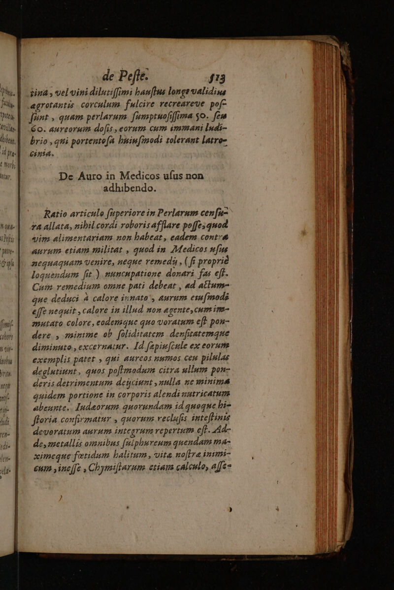 IF? W y june oh fi l Conf TT rit i m n i hui dia de Pefte. J'3 jiuá , vel vinidilutiffimi ban[flua longe validius jént , quam perlarum. famptuofiffima So. feu 60. aureorum do[is ,eorum cum immani ludi- brio , qui portento[A buin[modi tolerant latro- eina. De Auro in Medicos ufus non adhibendo. Ratio articulo fuperiore in Perlarum cenfu- 7a allata, nibil cordi roboris afflare poffesquod aim alimentariam non babeat, eadem contv&amp; aurum. etiam militat , quod in Medicos fus nequaquam uenire, neque vemeda , (ff proprié loquendam fit.) .nuncupatione donari fas eff. Cain remedium omne pati debeat , «d atium- que deduci à calore innato', aurum esu[mods effe nequit , calore in illud non agentes cum im mutato colore, eodemque quo voratum ef} pon- dere. , minime ob foliditatem denrfitatemqne diminuto .,excernatur. Id fapiucule ex eorum exemplis patet » qui aureos numos cen pilutas deglutiunt, quos po[Lmodum citra ullum pon- deris detrimentum deiciunt ,nulla ne minima quidem portione in corporis alendi sutricatum. abeunte. Iudaorum. quorundam id quoque bi- fforia confirmatur , quorum veclufis inte[linis devoratum aurum integrum repertum eff. Aa esmetallis omnibus fuiphureum quendam má ximeque fotidum balitum , vite no[Ire inimi- €um y ine[e , Chymiftarums etiam calculo, affe-