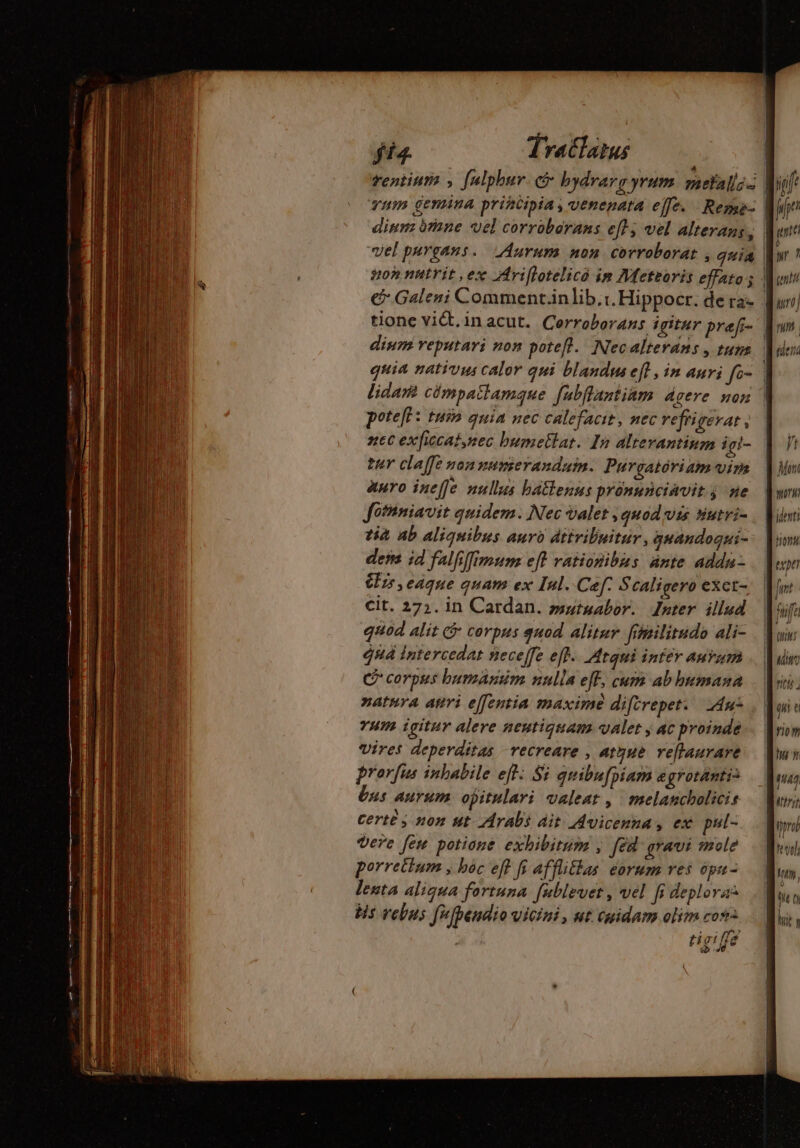 qum genuina principia, venepata effe. Rerme- poteft : tuin quia nec calefacit, nec vefrigevat , zt exficcat,nec bumetlat. In altevantium igi- ter cla[fe non numerandum. Purgatóriam vim auro ineffe nullus batlenns pronunciavit j ne Jothniavit quidem. Nec valet , quod vis sutri- ia ab aliquibus auro dttvibuitur, gnandoqui- des id falfiffimum eft vationibus ante addu 25,eaque quam ex Inl. Cef: Scaligero exet- cit. 27;. in Cardan. »utuabor. Inter illud quod alit &amp; corpus quod alitur frhsilitudo ali- qn intercedat neceffe eff. Atqui inter AuYum C corpus bumasim nulla eff, cum ab bumana natura ari effentia maxime difirepet. Au: vum igitur alere neutiquam valet ; ac proinde vires deperditas recreare , atque. veflaurare prorfus inhabile eff: Si quibufpiam egroränti: bus aurum opitulari valeat , melancholicis Certe y non ut Arabi ait Avicenna , ex pul- vere few potione. exhibitum , [éd gravi mole porretlum , hoc eff fi afflitlas eorum res ópu- lenta aliqua fortuna. fublevet , vel fi deplorai bis vebus fufpendio vicini, nt cuidam olim cos ipit dent: Mong qu e riom 7T