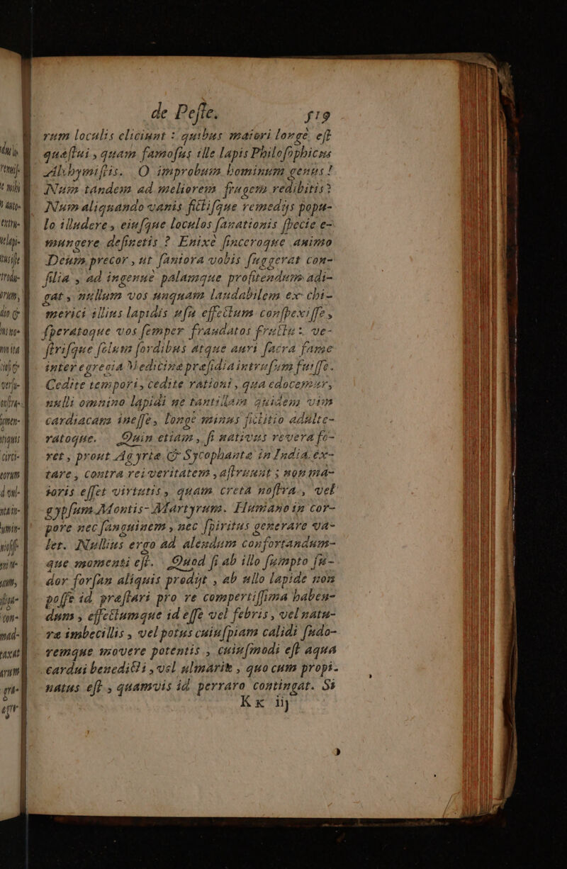 | € sihi itl- früdi- DH, 77 Ü hot it iic dei ve gm liquis TLLA tal uit n n xal 0 p de Pefte. f!9 rum localis eliciunt : quibus maiori longe eff gaæffui, quam famous ille lapis Philofophicms zdlibymiflis. O improbus bominum genus ! INum tandem ad melierem fragem redibitis? Num aliquando vanis fittifque remedas popt- lo illudere , eiufque loculos fasationis [pecie e- mungere definetis ? Enixe finceraque animo Dein, precor , tit. [aniora vobis f'«ggerat con- filia , ad ingenue palamque profitenduns adi- gat , nullum vos nuquam laudabilem ex: chi- mevici illins lapidis [4 effeilum confpexiffe, fperatoque vos femper fraudatos frallu: ve- fürifque [clum [ordibus atque auri [ncra fame inter egrecia V edicipa pre[fidiaintvefum fui, fe. Cedite tempori, cedite rationi , qua cdocerir, nul omnino lapidi setaxtidam duidess visa cardiacaga ineffe longe minus ficlitio adalte- ratoque. Quinetiam, fr nations revera fe- vet , prout Ag yrie © Sycophante in India.éx- tare, contra reiveritatem ,a[lveeat ; nonina- joris effet virtutis , quam. creta pofra-, vel £ VI Montis- Martyrum. Huniañoin cor- pore nec fanguinem y nec fpiritus generare va- ler. [Nullius ergo ad alegdum confortandum- que momenti ejf. Quod [i Ab illo fuimpto fa- dor forfan aliquis prodit , ab nllo lapide non poffe id. praflavi pro ve compertiffima baben- dum , effctiumque id e[fe vel febris , vel natn- va imbecillis , vel potus cuiu[piam calidi [udo- remque movere potentis ., cuin[modi eft aqua cardui besedit?i , vel ulmarit , quo cum propi- natus e[f quamvis id perraro contingat. Si Kx iij