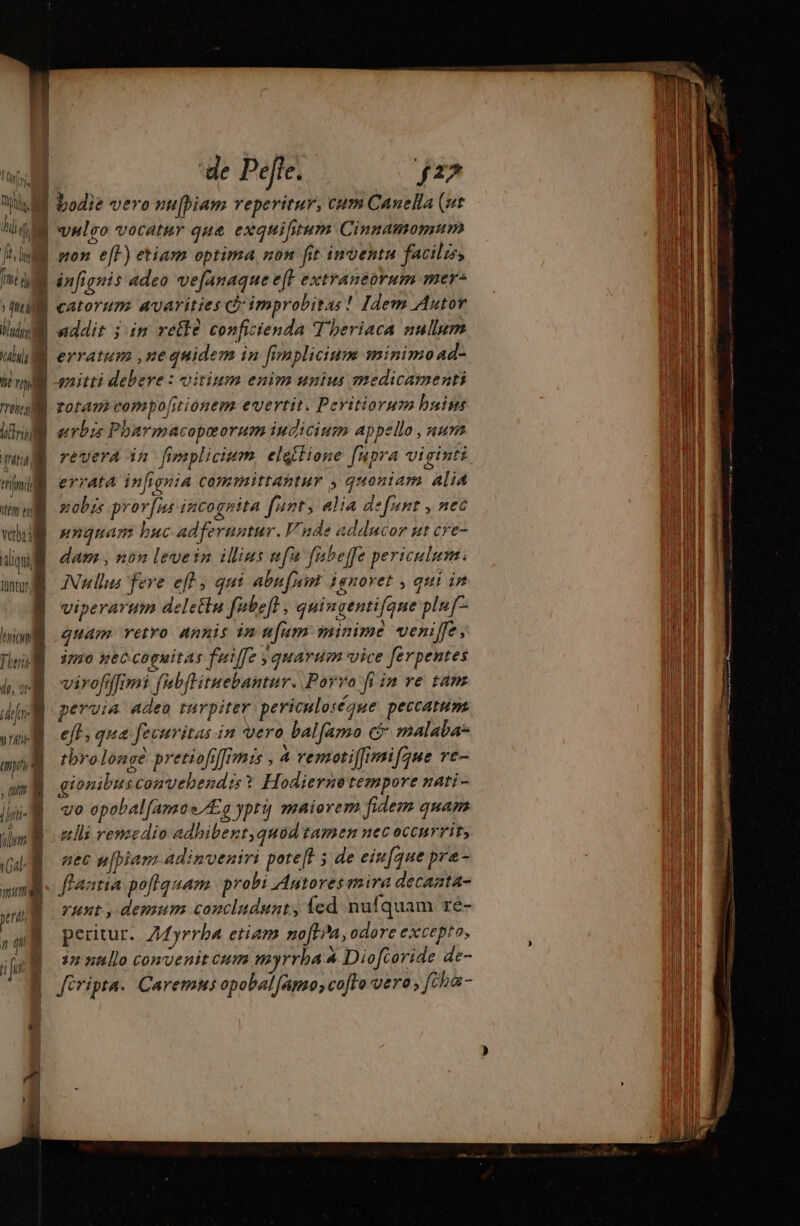 m ‘de Pete. j25 WEE bodie vero nu[biam reperitur, cum Canella (ut m vnlgo vocatur que exquifitum Cinnamomum Flu won eff) etiam optima non fit inventa facilzss Té d We » (nti ih mM abus énfignis adeo vefanaque eft extraneorum oer catovum avarities cà improbitas ! Jdem Autor addit jim retlà conficienda T'beriaca nullum gnitti debere : vitium enim unius medicamenti e rol m fotam compolisionem evertit. Peritiorurm buims hr eerbzs Pharmacopæorum iudicium appello , num peu revera in fimplicium elattione fupra viginti mill errata infignia committantur , quoniam alia Mey ti vba aliqu lüntur, zobrs prorfus incognita fnnt; alia defunt , nec unquam buc adferuntur. V; nde adducor ut cre- dam , non levein illius ufu fabeffe periculum: Nullus fere eff, qui abufnin ignoret , qui in viperarum delettu fubefl , quingentifqne plu[- quam retro annis in ufam minime veni[fe, 3750 pec coguitas fuiffe quarum vice ferpentes hw virofifmi fabflituebantur. Porro fi in re tam 2 | pervia adea turpiter. periculoséque peccatum mna | Nl ()rti- 3  ; um | Gal: I mm À 3l M | 7 ji “| 1 eft; qua fecuritas in vero balfamo c malaba- tbrolongé pretiofiffrmis , 4 remotiffimifgue re- gionibusconvehendis? H. odierne tempore nati - vo opobalfamoe Æg ypt maiorem fidem quam alli remedio adhibent,quod tamen nec occurrit, aec u[piam adinveniri pote 5 de eiufque pra- flaatia poflquam probi Autores mira decanta- yunt , demum concludunt, {ed nufquam ré- peritur.. Zyrrba etiam nofhña, odore excepto, in nullo convenit cum myrrha 4 Dioftoride de-