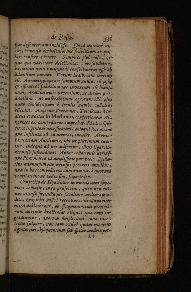 fus fis UM e Moy fim, Hui cor He per. lr ip. (4 jn- T7 me 4) liri e- It etis ili r- ity, Iu Eu: [piam [dfi den- Ati 17 anc À de. de Pefie. ÿ3i gue dyfenteriam incidiffe. Quod minime mni- vor, épen[a acrinfiulormm fmplicium ex qni- bus conflat virtuie. Simplici plebecula , [7 que qui varietate deletlantur , pevfnadeturs eximium quid buin[modi confetlionem effe ob Admiflum aurum. Verum ludibrium merure eft. Aurum quippe ore (usnptum nullins eff ufus C efficacie i fabdolumque imventum eft born - tm; Arabum more viventium, ne dicàm prá- dantium , ut miférabiliuns egrornm ills ples «qno cónfidentium à locnlis numis. callidias eliciant. | Angerins Ferrertus , Tolo[änus 46: dicus eruditus in Methodo, confeflionem Al- kermes ex compofitiane improbat, Medicofque Citra ingentem nece[fitatem , Alioqué fine quan quo in[tituta eft ea utentes, incufat. Aroma- tart etinm Auxitanie, uli ut. plurimum cudi- tus indeque ad nos adfertur , illius liontito- resnafe [upendust: Autor collalionis utriuf- que Pharmacie id ampliffime patefacit , figilla- tim adamu[[imque excu[fis peccatis omnibus 3 qua in bac corpofitione admittuntur, à quorum ventilatione ne tedio fim, fuper[édeo! -— Confeitio de Hyacintho in multis cum fupe- vieri colindit , ineo prafertim , quod non mi- anim vitiofa [its nullaque facultate cárdiacapra- dita. Empirici noffri recentiores de illa pariter ira deblaterant , ob fragmentorum pretiofo- vum anriqiié bratteolas aliquot. que eam in- grediuntur , quorum fimplicium vano iner^ tique fulgore , non tam oculo? quam mentem egretorum ob[eauentinm [ub (pecie erue pe + = — — —— DD Umm pce ERU UE Eee Im Tm citati: RT RE : PEU. — ee mt apnd