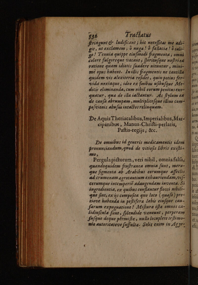 yai . dratíatis | ffringuni ludificant ; bic necelitas ine di: it, ut exclamem ; 0 nage ! 0 fallacia ! à cali- go! Tenuia quippe eiufmodi fragmenta ; omni colore fulgoreque vacant j fpiritufque noflri ed me opus babent. In illis fragmentis ne tantilla quidem vis alexiteria refidet, quin potius fer= vida noxiaque ; ideo ex finibus ufibufque Me- diczs eliminanda, cum nibil eorum penitus exe: de caufàa abrumpam ,multiplicefgue illius comi pofitionis abufus intatlos relinquam. cipanibus , Manus-Chrifti-perlatis, Paftis-regijs ; &amp;c. De omnibus id generis medicamentis idem jronunciandum, quod. de vitiofis libris exifli- 730 ; Pergula piétorum , veri nihil , omnia falfa; quandoquidem fruflranea omnia funt , mera- que figmenta ab Arabibus eorumque. affeclis ad crumenam agrotantinm exhauriendam;vif cerumque intemperie adaugendam inventa. Si ángredientia, ex quibus conflantur flocci nibili- que fint, ex ijs compofita quo loco (quafo) pre- tiove habenda in peftifere labis einfque cau- S#fqne deque pérmifte , nullo locuplete te ffimo- vie antoritareue (ffulta« Solis anims in Ag yr- (de Ium bus. 1n af infole Leiden no. mar | | E ette m elle: