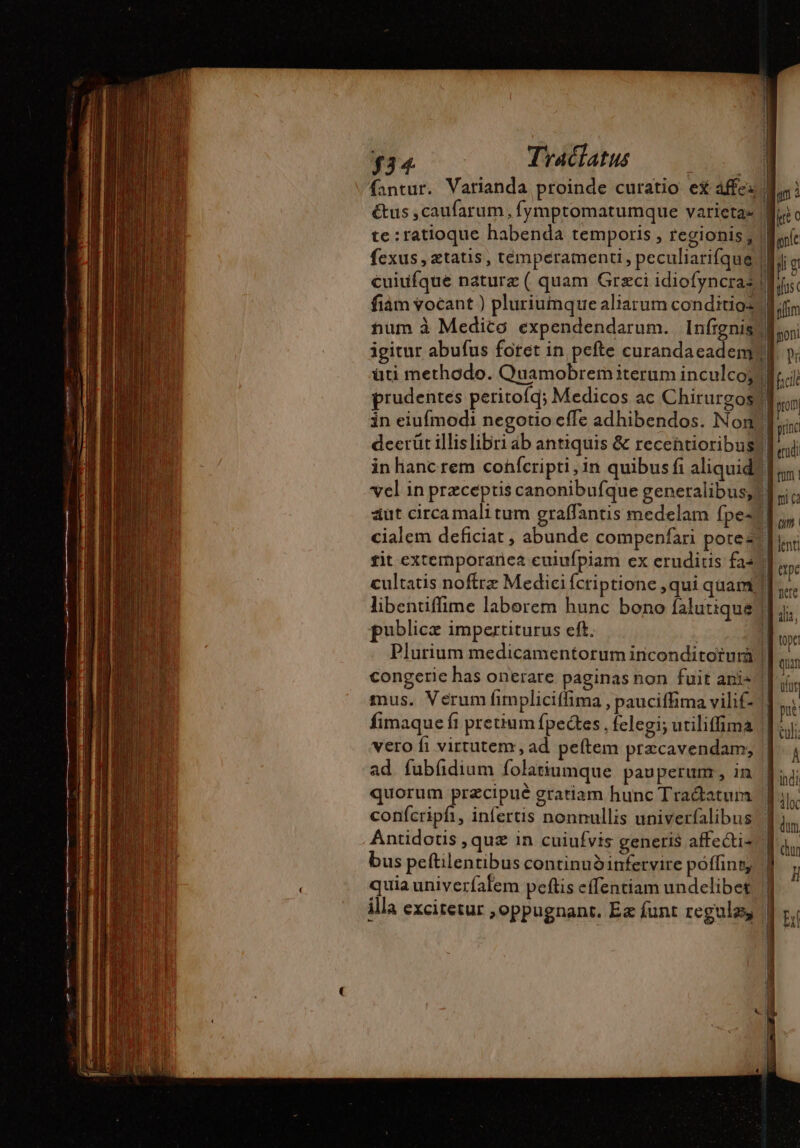 $3 4 Traclatus &amp;tus ,caufarum, Íymptomatumque varictas te:ratioque habenda temporis , regionis, fexus , etatis, temperamenti, peculiarifque cuiufque nature ( quam Graci idiofyncraz fiám vocant ) pluriumque aliarum conditio: num à Medico expendendarum. infignis üti methodo. Quamobremiterum inculco; in eiufmodi negotio cffe adhibendos. Non publice impertiturus eft. congerie has onerare paginas non fuit anis fimaque fi pretium fbectes , felegi; utiliffima vero fi virtutem , ad peftem præcavendam, ad fubfidium folatiumque pauperunr, in quorum przcipué gratiam hunc Traétatum confcripfi, infertis nonnullis univerfalibus bus peftilentibus continuó infervire poffint quia univerfafem peftis effentiam undelibet illa excitetur , oppugnant. Ea funt regulas, 1 il pré © ji g yfus poni pr prom rinc edi fum ! mi Cà ape Ire quam