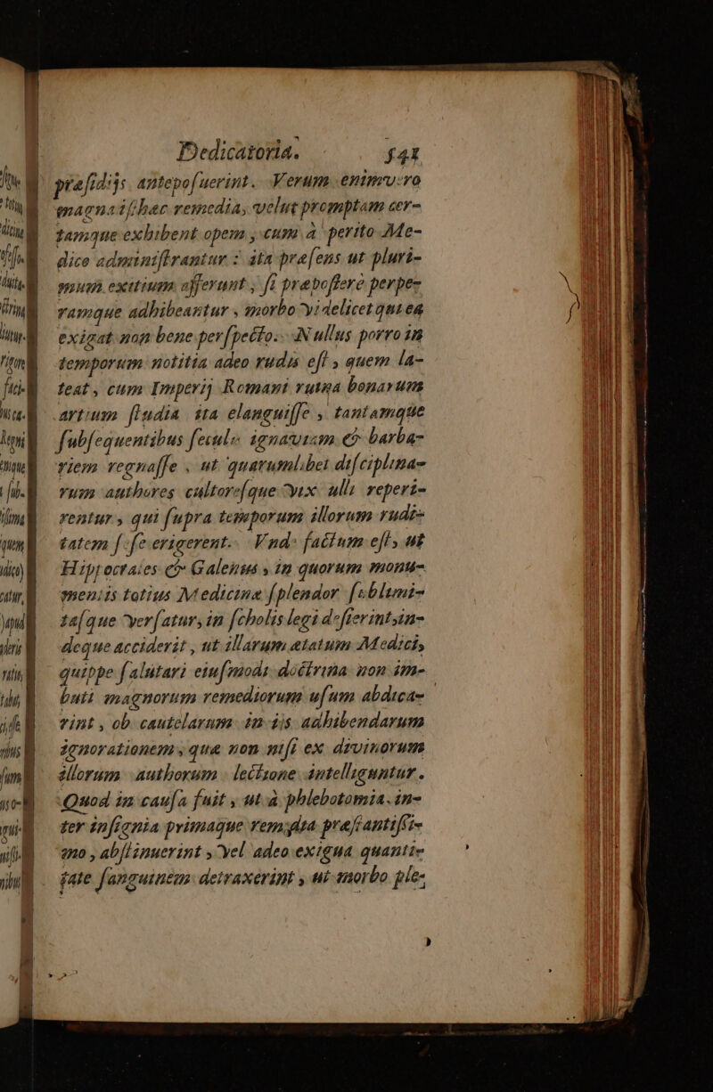 fh. à L1 ] Um Dedicatoria. f4t maenaif/har remedia, velit promptam cer- game exhibent opem y «um a ' perito Me- dice adminiffrantur : atn pra[ens ut pluri- nue etium afferunt ; fi præbofiere perper ramque adhibeantur , morbo yi delicet qut ea temporum notitia adeo rudis eff quem la- teat, cum Imperij Romant ruta bonarum artium [ludia sta elanguiffe ; tantamque fub equentibus fecula ignaviim € barba- vum authores cultorel que Dix ulli repert- rentur, qui fupra tepeporum illorum rudz- tatcm [fe erigerent... Vnd: factum eft; ut Hipp octaies có Galensws » in quorum monu meniis totius Medicine (plendor [sbltmi- tafque yer[ atur, in fcholis legi defierintin- deque acciderit , ut illarum atatum Medicis quippe f alutari eiuf nodi doétrina non im- vint, ob cautelarum 4n dis. aahibendarum jgnorationem y qua non nifi ex divinorum ellorum. authorum : lecfsone antel'iguntur . Quod in caufa fnit , uà phlebotomia. in- ter infignia primaque remota pre/fantiffi- qno , ab{linuerint y vel adeo exigua quantie gate fanguinem. detraxerint y ui morbo ple