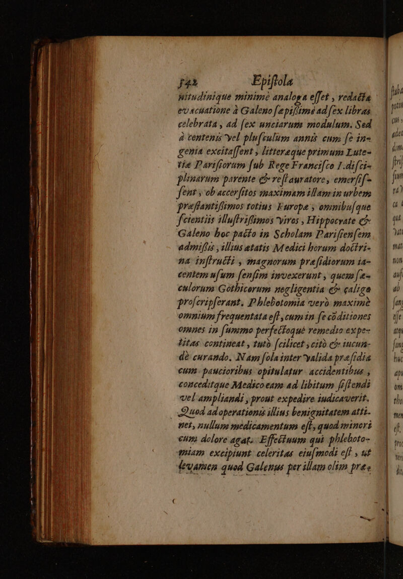 hitudinique minimè analoga effet , redaëta evacuatione à Galeno [epiffimé ad fex libras celebrata , ad [ex unciarum modnulum. Sed à tentenis yel plu[sulum annis cum fe in- gentia exeita[fent , littereque primum Lute- plinarum parente qj reltauratore, emerfif- fent v ob accerfitos maximam illam in urbem praflautifiimos totius. Europa y omnibu[que fctentiis illuffviffimos vives , H ippocrate Ci Galeno boc pacío ip Scholam Parifrenfem admifu , alius etatis M edici borum docfri- na Infiructi , magnorum pra fidiorum ia- centem ufum fenfim invexerunt , quem [e culorum Gothicorum negligentia e? çalige proferipferant. Phlebotomia verd maxime omnium frequentata ef}, cumin fe coditiones omnes in [ummo perfeifoqué remedia expe- Vitas. continent, tuto [cilicet ycit e$ 1ucun- dà curando. Nam fola inter yalida pre 'fidia cum paucioribus opitulatur - accidentibus , conceditque Medico eam ad libitum féflendi vel ampliandi , prout expedire indicauerit. | Quod adoperationis illius benignitatem attt. net, nullum medicamentum ef, quod miners cum dolore agat; Effeétuum qui phlehoto- quiam excipiunt: celeritas. eiu[modi eff ; sif feuarien quod Galenus per illam olim pre: = —————————