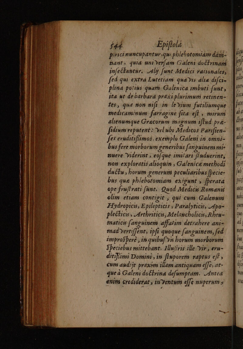 pixicinuncupantursqu phlehotomiam dági- Gant, quia uni Ver/am Galeni doctrinam infectatitur.. lg. [unt Medici rationales, fed qui. extra Lutetiam quais alia difci- plina potius quam. Galenica imbuti funt; ita ut de barbard praxs plurimum vetinen- tes, que non nift in levium futiliumque medicaminum: farragine fita efl, mirum alienumque Grecorum magnum iftud. pre- fiéium veputent : yel ubi Medicos Parifien- fes eruditifimos, exemplo Galeni in omni- bus fere morborum generi bus f^riguinem mie nueve Yiderint , eofque imitari finduerinr, non exploratis alioquin , Galenice methodi duétu borum generum pecnliaribus fpecie- bus que phlebotomiam exigunt ; [perata ope fruffrat: fünt.. Quod Medicu Romanis elim. etiam contigit , qui cum Galenum Hydropicis, Epilepticis ; Pavalyticis 4po- plectieis , Arthriticis, Melancholics, Rben- fnaticis fanguinem affatim detrabere ani- mad yertilTent, ipfi quoque [anguinem, fed zmprosberé , in quibuf Ys borum morborum Speciebus mittebant. 1luffvis ille yir , eru- ditiKimi Domini , in finporem vaptus eff, Cum audijt praxem illam antiquam effe, at- que à Galeni do&amp;lrina defumptam. .Antea