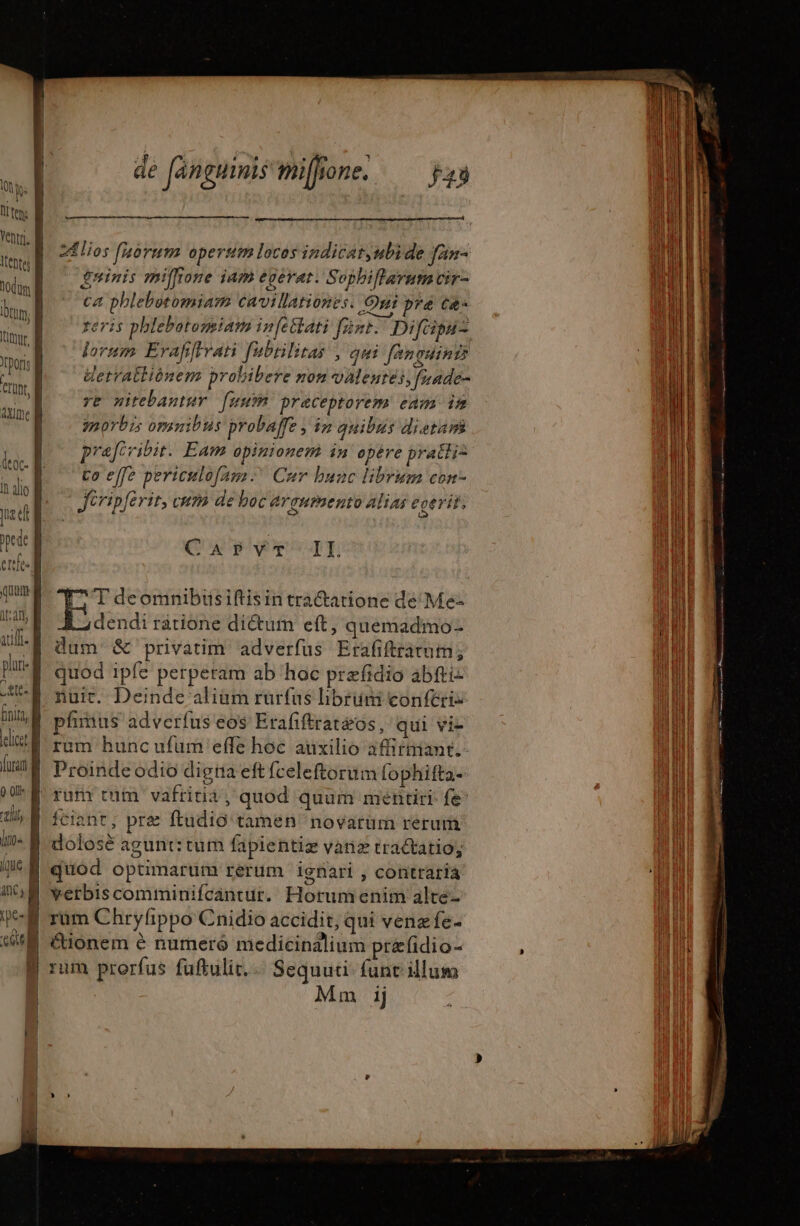 dé Jan guimis miffione. y; | |l teme 1 E Ji : LN IE i | tios fuorum operstm locos indicat,ubi de fan- M | m $ninis miffione jam egerat. Sophifterum tir- ' l hw] © phlebotomiam cavillationes. Qui pre ce» M is reris phlebotonsiaim infettati fent. Di pu B mis | forum Erafifrrati fubrilitas | qui fanguinrs il 1 al i Wetratliónem probibere non valeures, frade- i | wa 7e mitebantur fuum praceptorem eam in ain ux | morbis omnibus probaffe , in auibus dietam li | | prafcvibit. Eam opinionem in opére prati DEI MM to effe periculofam Cur bunc librum con- hl ^ | Jéripferir, cum de boc ergumento alias eoerit, ill | a ug | pede | QUA PSqE Wil eie j nM | Ung ^T deomnibüsiftisin trá&amp;atione de Me- | i at dendi ratione di&amp;um eft, quemadmo- Wil Ul dam &amp; privatim adverfus Erafiftratum ; Wl pur: | quod ipfe perperam ab hoc præfidio abfti- idi nuit. Deinde aliam rurfus librum conféri- En, | plus adverfus eos Erafiftratéos, qui vis d dtl rum hunc ufum effe hoc auxilio affirmant. AI furan | Proinde odio digna eft fceleftorum [ophifta- nl M rum tum vafritit, quod quum mentiri fe | j fciant, pre ftudio tamen novarum rerum | iin À dolosè agunt: tum fapientiz vanæ tractatio; Mi: iJ M quod optimarum rerum ignari , contrarià bi GM verbiscomminifcantur. Horumenim alte- un )-E rüm Chryfippo Cnidio accidit, qui venzfe- | | “tionem 6 numeré medicinalium pr&amp;fidio- ; TEE B rum prorfus fuflulit.… Sequuti funt illum | | Mm ij |