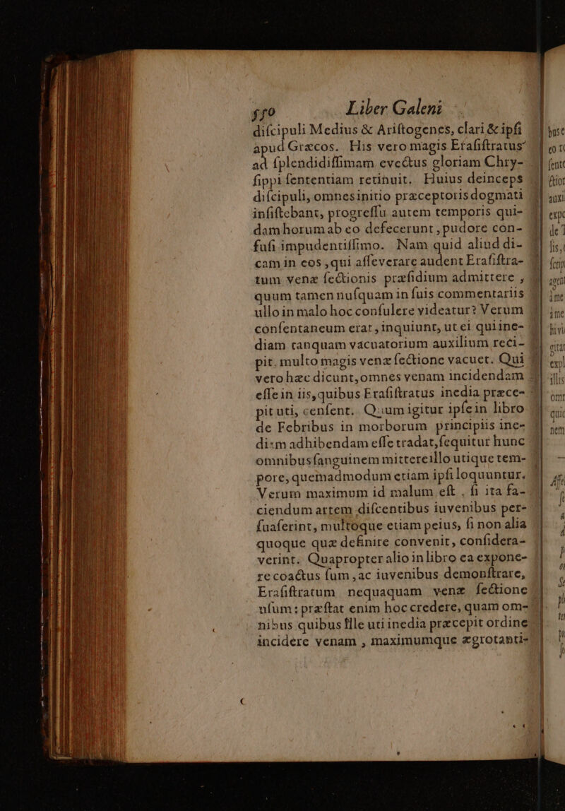 apud Grecos. His vero magis Efafftratus” ad fplendidiffimam eve&amp;us gloriam Chry- fippi fententiam retinuit. Liuius deinceps diícipuli, omnesinitio præceptoris dogmati infiftebant, progreffu autem temporis qui- dam horumab eo defecerunt , pudore con- fufi impudentiffimo. Nam quid aliud di- cam in eos ,qui affeverare audent Erafiftra- tum venæ fectionis præfidium admittere , quum tamen nufquam in fuis commentariis ullo in malo hoc confulere videatur? Verum confentaneum erat , inquiunt, ut ei quiine- vero hzc dicunt,omnes venam incidendam pit uti, : enfent. Q:;um igitur ipfe in libro de Febribus in morborum principus ine- di:m adhibendam effe tradat, fequitur hunc q pore, quemadmodum etiam ipfiloquuntur. Verum maximum id malum eft . f1 ita fa- ciendum attem difcentibus iuvenibus per- fuaferint, multoque etiam peius; fi non alia quoque quz definire convenit, confidera- verint. Quapropter alioinlibro ea expone- recoaétus fum ,ac iuvenibus demonftrare, incidere venam , maximumque ægrotantis (tot {cri ! \ a MC hivi $&amp; TT = c —— - D us. Ic € M 4 — € — € &gt; a