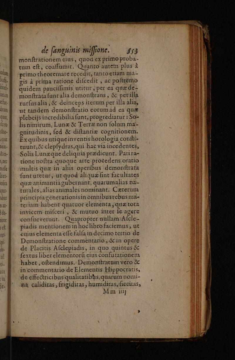 tum eft, coaffumit. Quanto autem plus à primo theoremate recedit, tanto etiam ma- gis à prima ratione difcedit , ac poftrémo quidem pauciffimis utitur , per'ea quz de- monftrata funtalia demonftrans , Sc perilla rutfusalia , &amp; deinceps iterum per illa alia, ut tandem demonftratio corumad ea qus plebeijs incredibilia funt, progrediatur : So- lis nimirum, Lunz &amp; Terræ non folum ma- gnitudinis, fed &amp; diftantiæ cognirionem. Ex quibus utiqueinventis horologia confti- tuunt,&amp; clepfydras,qui hac via incedentes, Solis Lanzque deliquia predicunt. Parira- tione noftra quoque arte procedens oratio multis que in aliis. operibus demonftrata fant utetur, ut quod aliquz fint facultates qux animantia gubernant, quarum alias na- turales,aliasanimales nominant. Caeterum prnciplagenerationisin omnibusrebus ma- tertiam habent quatuor elementa ; quz tota invicem miíceri , &amp; mutuo inter fe acere coníüeverunt. | Qüapropter nüllam/A(cle- piadis mentionem in hoclibrofaciemus , ut cuius elementa effe falfa in decimo tertio de Demonftratione commentario, &amp; in opere de Placitis Afclepiadis, in quo quintus &amp; fextus liberelementorü eius confutationem habet , oftendimus. Demonítratam vero &amp; in commentario de Elementis Hippocratis, de effe&amp;ricibus qualitatibhis,quarum nomi- na cçalidicas, frigiditas ; humiditas, ficcitass Mm 111}