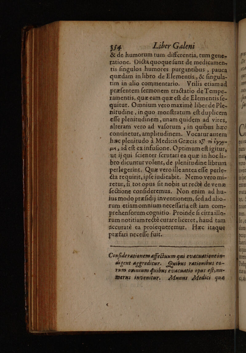 &amp; de humorum tum differentia, tum gene. rationc. Dictaquoquefunt de medicamen, tis fingulos humores purgantibus , pauca quzdam in libro de Elementis,, &amp; fingula- tim in alio commentario. Vtilis etiamad ptæfentem fermonem tractatio de Tempe- ramentis, quz eam quz eft de Elementisfc- quitur. Omnium vero maximé liber de Ple- nitudine, inquo monftratum eft duplicem efTc plenitudinem , unam quidem ad vires, alteram vero ad vaforum , in quibus hzc continetur, amplitudinem. Vocatur autem hac plenitudo à Medicis Græcis x?! 7 éyw- ur, id eft exinfufione. Optimum eft igitur, ut ijqui fcienter fcrutari ea que in hocli- bro dicuntur volent, de plenitudine librum perlegerint, Que veroilleantea effe perle- ta requirit, ipfeiudicabit. Nemo vero mi- retur, fi tot opus fit nobis ut re&amp;é de venae fetione confideremus, Non enim ad hu- ius modo przfidij inventionem, fedad alio- rum etiamomnium neceffaria eft iam. com- prehenforum cognitio. Proinde fi cittaillo- rum notitiamrecté curareliceret, haud tam áccuraté ea proíequeremur, Hac itaque præfari neceffe fuit. i Confiderationem affeiluum qni evacuationein- egent aggreditur. Quibus rationibus ea- ram owintuto duibus evacuatio opus efl.un- iti Qua pan Menary Acro Miren 1 [IE 1 [n9 1 zv Lie | M ritior d nus. fit, c dum Do fur: d: inter lolo ! na