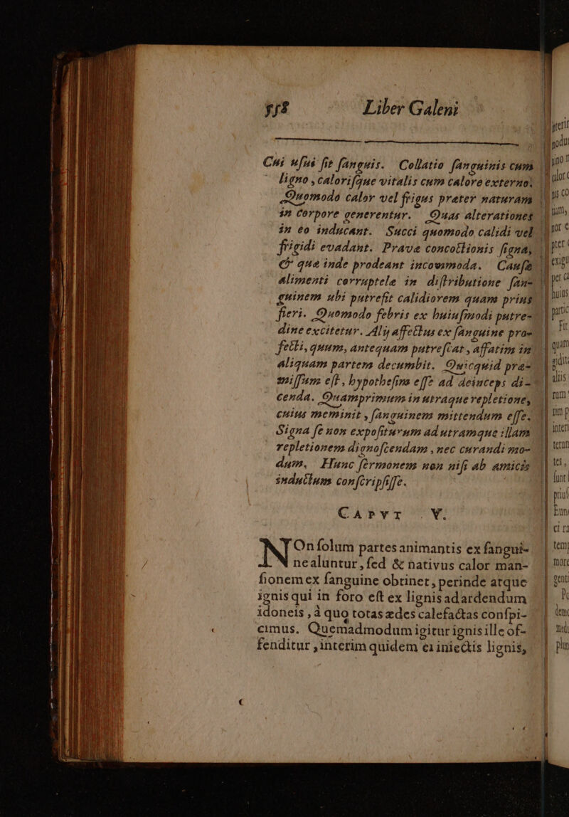 ligno , Calorifque vitalis cum calore externo, T Corpore generentur. Qua Alterationes guinem ubi putrefit calidiorem quam prius fieri. Quomodo febris ex huiufmodi putre- dine excitetur. Ali affeitus ex fanguine prae feili, quum, antequam putrefcat., affatim in aliquam partem decumbit. Owicquid pra iffum ef, bypothefina eff: ad deinceps di- cenda. Quamprimum in utraque vepletione, cnius meminit , fanguinem mittendum effe. Signa fe uon expofiturum ad utramque illam repletionem dignofcendam , nec curandi mo- dum, Hunc fermonem non nif ab amicis induilum con feripfffe. |— CAPYT . V. N° folum partes animantis ex fangui- N nealuntur, fed &amp; nativus calor man- fionemex fanguine obtinet, perinde atque ignis qui in foro eft ex lignisadardendum idoneis , à quo totas ædes calefactas confpi- fenditur , interim quidem e1 iniedis lignis,