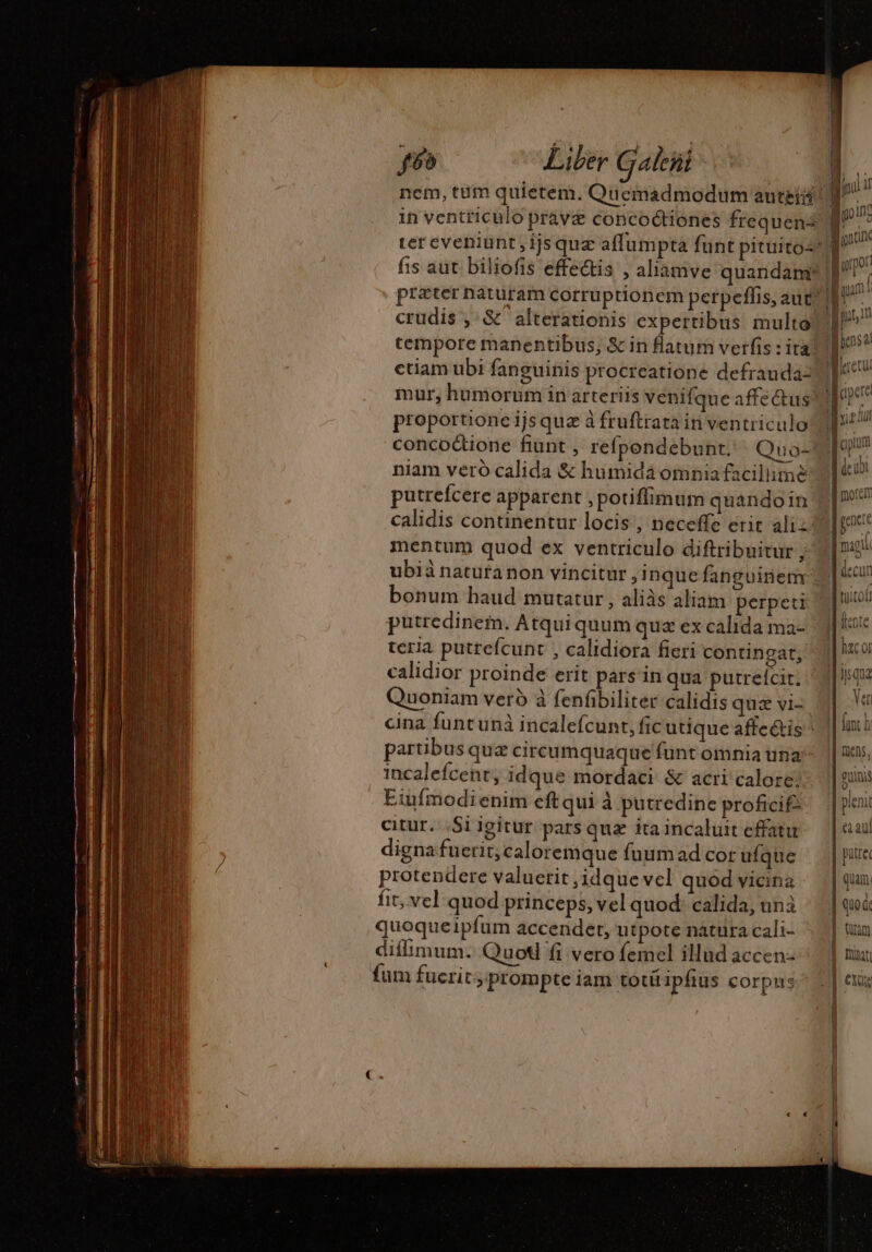 f6o Liber Galeñt crudis , &amp; alterationis expertibus multo ctiam ubi fanguinis procreatione defrauda- proportione ijs quz à fruftrata in ventriculo concoctione fiunt , refpondebunt. Quo- niam vero calida &amp; humidäomniafacilimè putrefcere apparent , potiffimum quandoin mentum quod ex ventriculo diftribuitur ; ubià natura non vincitur , inque fanguinem: bonum haud mutatur , aliàs aliam perpeti putredinem. Atqui quum quz ex calida ma- teria putrefcunt , calidiora fieri contingat, calidior proinde erit pars in qua putrefcit. Quoniam verd à fenfibiliter calidis quæ vi- partibusquz circumquaque funt omnia una incalefcent, idque mordaci &amp; acri calore! Eiufmodienim eft qui à putredine proficif- citur. ;Si igitur pars quz ita incaluit effatu digna fuerit; caloremque fuum ad cor ufque protendere valuerit ,idque vel quod vicina fit, vel quod princeps, vel quod: calida, unà quoqueipfum accender, utpote natura cali- diffimum. Quot fi vero femel illud accen- fum fucrit prompte iam totí ipfius corpus M more M decun I hac or disque H 2 Ver fit À i| mens, euni v - | pieni | ea aul | putrec quam. 1 | | quod: tan | mj