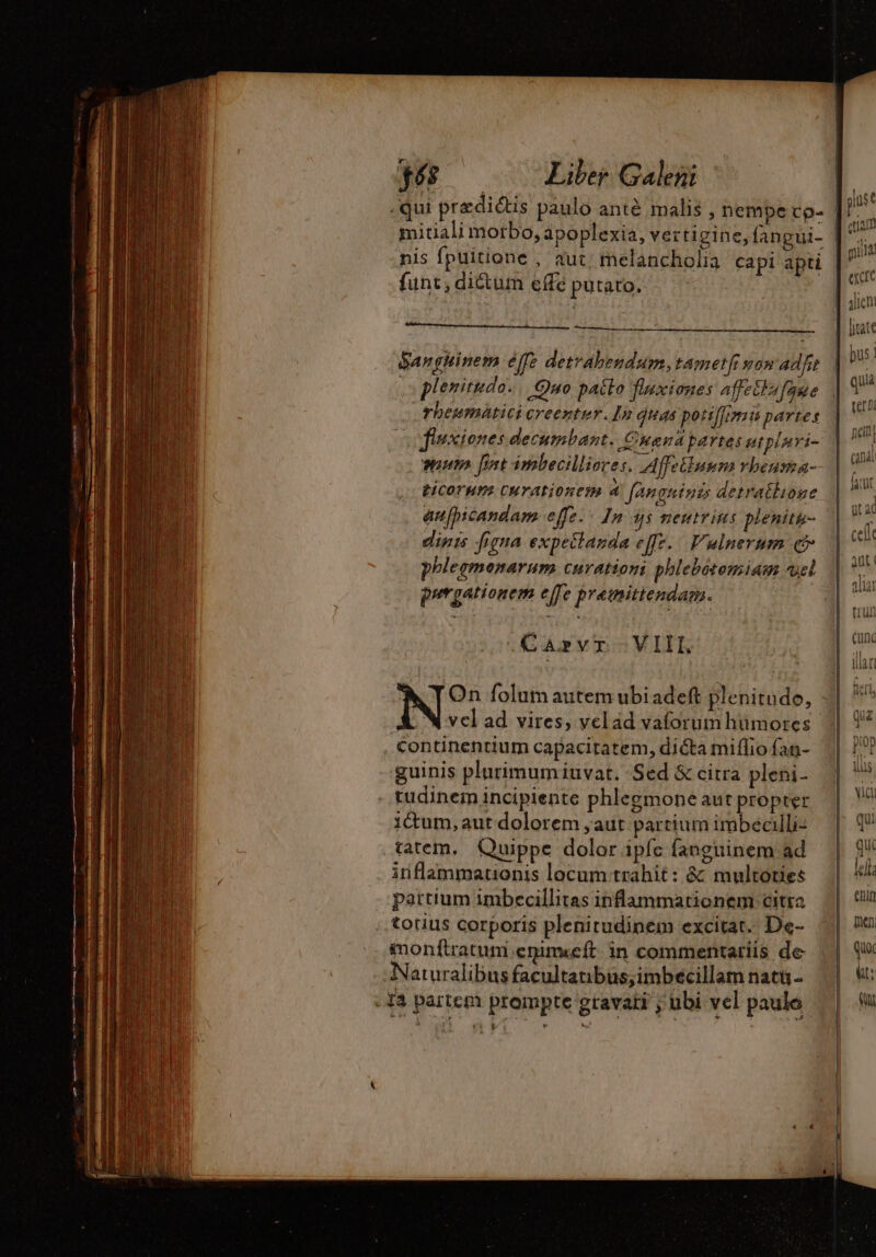 -qui praedictis paulo anté malis , nempe co- mitiali morbo, apoplexia, vertigine, fangui- nis fpuitione , aut: melancholia capi apti funt, dictum effe putato. danghinem effe deträhendum, tametfi won adf s plenitudo. Quo patto fluxiones affectu faue rhbeumatici creentur.In duds potiffinsts partes flsciones decumbant. Cuanapartes utplnri- utn fot imbecilliores. Affelluum rbeusa- ticorum curationem 4 ARÇHÈNES detratlione anfhbicandam effe. - In 3s neutrius plenitu- dig figna expeitanda ez. Vulnerum c phlegmenarum curationi phlebotomiam vel purgationem effe premittendam. CAVI VIII, y On folum autem ubi adeft plenitude, N vcl ad vires, velad vaforum hümores continentium capacitatem, dicta miífio fan- guinis plurimumiuvat. Sed &amp; citra pleni- tudinem incipiente phlegmone aut propter ictum, aut dolorem ;aut partium imbecilli- tatem, Quippe dolor ipfc fanguinem ad inflammationis locum trahit: &amp; multoties partium imbecillitas inflammationem citra touus corporis plenitudinem excitat. De- monftratum.enim«eft in commentariis de Naturalibus facultanbus;imbécillam natu - Ya partem prompte gravati ; übi vel paulo | pus EE | guid exce | 4licni |. rate bus | quia uri | men | qux Wat: PN