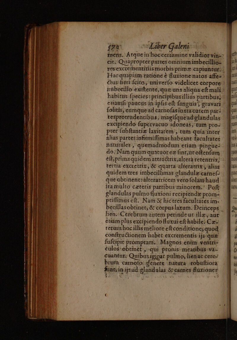 j cit. Quapropter pattes omnium imbecillio- folitís;eumquead carnofasiuxtacutem par: tesprotrudentibus, magifquead'elánidulas excipiendo füpervacuo 1doneas, tum pro- pter fubftantiæ laxitarem ; tam quia inter álias partesinfirmiffimas habeant facultates naturales, quemadmodum etiam Pingue- do. Nam quum quatuor ez fint;ütoftenfum tertia excrettix, &amp; quatta alteratrix y alias quidem tres imbecillimas glindulæcarnef qué obtinent:álteratricem verofolàm haud ita multo ceteris partibus minorem. ' Poft glandulas pulmofluxioni recipiendi prom- priffimus et. Nam &amp; hictres facultates im- lien. CereBram autem perindeut ille, auc etiam plus excipiendo fluxuiefthabile: Cz- terum hoc illis meliore eftconditione; quod conftru&amp;ionem habet excrementis ijs qus fufcipit prómptam. : Magnos: enim: ventri: €ulos:obtinét , qui pronis-meatibüs va- cuantur: Quibusigicur pulmo; lienac cere- brum carnolo: denere natura robuftiora $unt; in ijsad-glandulas &amp;-carnes flüxiones