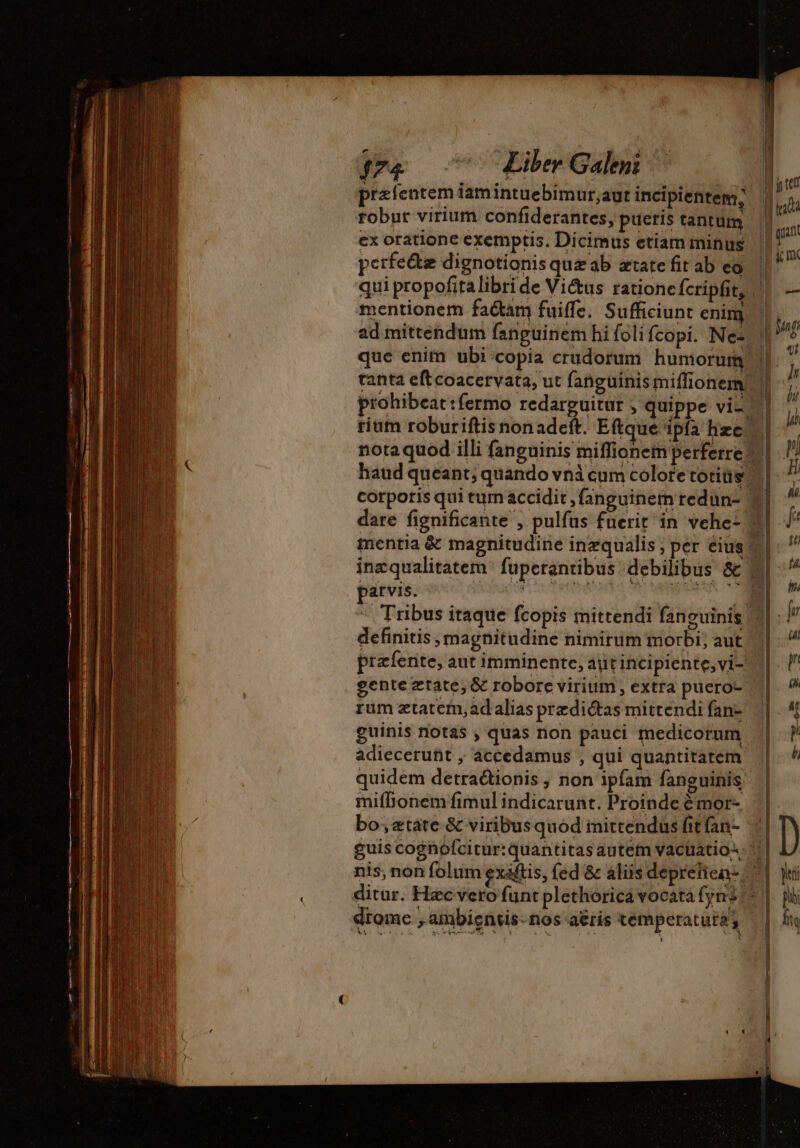 præfentem iamintuebimur;aut incipientem; ex oratione exemptis. Dicimus etiam minus perfe&amp;z dignotionis quæ ab ætate fit ab eo mentionem faétam fuiffe. Sufficiunt enim ad mittendum fanguinem hi foli fcopi. Ne: rium roburiftis nonade ine qualitatem parvis. definitis magnitudine nimirum morbi; aut rum ætatem,ad alias predictas mittendi fan- guinis notas , quas non pauci medicorum adieceruht , accedamus , qui quantitatem mifbonem fimul indicarunt. Proinde èmor- bo; tate &amp; viribus quod inittendus fit (an-