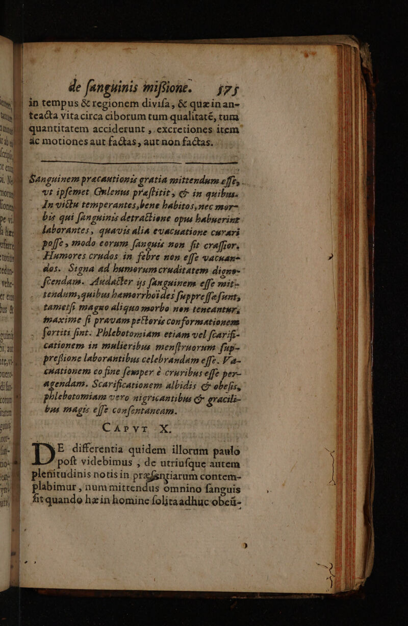 i 4 de fanguinis miffione. — $7; e| | in tempus &amp; regionem divifa, &amp; quz inan- WM teacta vitacirca ciborum tum qualitaté, tum ium. quantitatem acciderunt ,.excretiones item dy dc motionesaut factas, aut non factas. . m Jt en n MEET ipfemet Gnlenns praftitit, € in quibus. bg dn vite temperantes,bene babitos, ec mor- pe vi. bis qui [anguinzs detratlione opus babuerinz à He M laborantes, quavis alia evacuatione curari fer poffe » Modo: € oram Janguis 7052 fe craïfior. toit .Humores crudos in febre non effz vacuam tdin- dos... Signa ad bumeorum cruditatem diens vl. Jéendam.. Audaëler às fanguinem effe mir: T tendum,quibus hamorrhoïdes fuppreffefuout; us &amp; tametfs maguo aliquo morbo nen tencantur: i maxime [i pravam petorss Confornsationens T fortiti fint. Phlebotossiam etiam vel ftarifs- cationem in mulieribus men[frnorum fp- preflione laborantibus celebrandam effe. P a- enationem co fine [ewsper cruvibuseffe per- agendam. Scarificationem albidis cj obefis, phlebotomiam vero nigricantibus ci gracili- bus magts ejfe confentaneam. CAPYT X. D: differentia quidem illorum paulo poft videbimus ; de utriufque autem pleñitudinis notis in pr&amp;fsntiarum contem- plabimur , num mittendus omnino fanguis fit quando hz in homine folitaadhuc obcü- Jc dif ÜN te em = uim z m NT ads