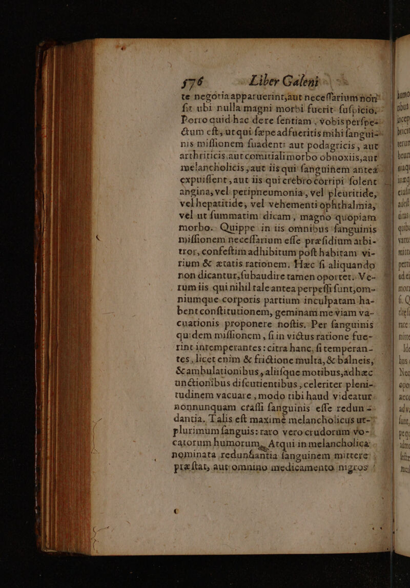 te negoriaapparuerint;aut necelfarium mon &amp;um cft; utqui fzpeadfueritis mibi (anguiz expuiffent ,aut ls qui crebro Córripi folent angina; vel peripreumonia; vel pleuritide, velhepatitide, vel vehementi ophthalmia, vel ut fummatim dicam, magno quopiam morbo.. Quippe in iis omnibus fanguinis miffionem necceífarium effe præfidium arbi- tror,confeftimadhibitum pofthabitam vi- rum &amp; ztatis rationem, Hxc fi aliquando non dicantur,fubaudire tamen oportet. Ve- rum iis qui nihil taleantea perpeffi fant;,om- niumque.corporis partium inculpatam ha- bentconftitutionem, geminam me viam va- cuationis proponere. noftis. Per fanguinis quidem miflionem , fi in vi&amp;us ratione fue- rint intemperantes: citra hanc; fi temperan- tes, licet enim &amp; fridione multa, &amp; balneis, &amp;ambulationibus;aliifque motibus,adhac unctionibus difcutientibus, celeriter pleni- tudinem vacuare , modo tibi haud videatur. nonnunquam cráíli fanguinis effe redun = dantia. Talis eft maximé melancholicus ut- plurimum fanguis:raro verocrudorüm vo- catorum humorum, Atqui in melancholica: pi&amp;ftat; aut: omnino medicamento nigros ! | paid