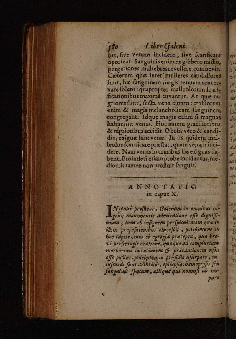 j1o … “Liber Galeni | bis, five venam incidere ; five fcarificare oporteat. Sanguinis enim ex gibbero miflio, purgationes mulichresrevellere confuevit.. Cæterum quz inter mulieres candidiores funt, hz fanguinem magis tenuem coacer- varefolent: quapropter malleolorum fcari- ficationibus maximé iuvantur. Át quz ni- griores funt , feété vena curato :craffiorem. congregant. Idque magis etiam fi magnas habuerint venas. Hocautem gracilioribus &amp; nigrioribus accidit. Obefis vero &amp; candi- dis, exigua funt venz. In iis quidem mal- lcolos fcarificare przftat , quam venam inci- dere. Nam venas in cruribus hz exiguas ha- bent. Proinde fi etiam probe incidantur,me- diocris tamen non profluit fanguis. ANNOTATIO in caput X. Nsense profiteor, Galenum in omnibus iu- geni monimentis admiratione effe digniffi- 90H72 , tum ob infignem per[picuitatem qua in illius propofitionibus elucefcit , potiflimum in boc capite tura ob egregia precepta , que bre- vi perffringit oratione, quaque ad complurium morborum curationem (Qj pracautionem nni effe pofiint ,phlebhnseenia prefidio n[mrpato , cu- infinodi funt arthritis, epilepfias basnoptyfis [em fenguinss [ptum , aliique qui nonnifs ab im. pura LI ^ | yn À TI! | yp | lud 1 qe | ur ! E77 / 1 ben UT ! DT CE ba. J zn s P ad e mie Z [