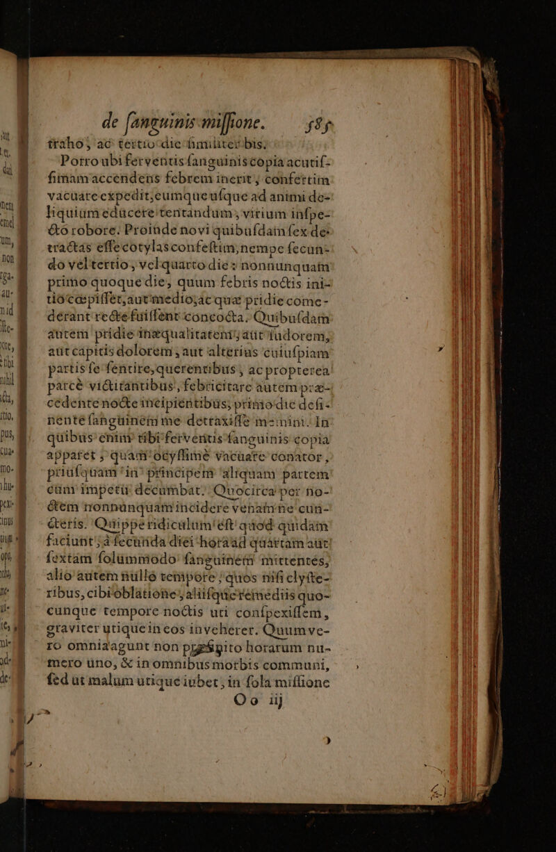 nef tme um, [no. he n 100 Ili traho; ac tertiocdie fhmülirer bis, Porroubi ferventisfanguiniscopia acurif- fimamaccendens febrem inerit; confettiin vacuareckpedit,eumqueufque ad animi de- liquium edücetre/tentandum ; virium infpe- &amp;ó robore; Proinde novi quibufdain fex de: tractas effecotylasconfeftim;nempe fecun- do veltertio, vcl quarto die: nonn unquam primo quoque die, quum febris no&amp;is ini- tuioccpiffet,autimedio;ac qua: ptidiecome- dérant re Œe fuilfent concocta. Quibufdam autem pridie ingqualitatenij att fudorem, aut capitis dolorem , aut alterius cuiufpiam parcè victitantibus, febricitare autem præ- cedentéeno@eïncipiéntibus; primo‘die def: nenté fanguinemme détraxiffe m-inini. In quibus eniuv tibrfervernus fanguinis copia appatet ; quam'ocyffime vacüare conator, priufquam fin principenr aliquam partem cum impetir décumbar. Quocirca pet no- éem nonnünquam incidere vénaiihe cur- éteris. Quiippendiculum!éft quod. quidam faciunt; à fecuirida diei -horaad quaárcam adc fextam folummodo fanguinem mittentes, alio autem nulle vempore ; quos mfi clyíte- ribus,cibi' oblatione; alitfqucreimediis quo- cunque tempore noctis uti conípexiffem, graviter utiquein eos inveherer. Quumve- 16 omniaagunt non prgsgito horarum nu- mero uno, &amp; inomnibus morbis communi, fed ut malum utique iubet; in fola miffione Oo iij