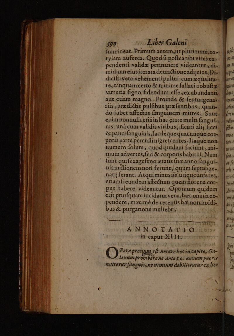 midium eiusiterata detractioncadijcies;Di- virtutis figno fidendum effc , ex abundanti, ris, predictis pulfibus przfentibus; quan- do iubet affc&amp;us fanguinem mittes; .Sunt nis, unà cum validis viribus, ficuti alij ficci &amp; paucifanguinis,facileque quacunque cor- poris parte percufli nigrefcentes. Itaque non numero folum, quod quidam faciunt , ani- mum advertes,fed &amp; corporishabitui. Nam nis miffionem noii ferunt, quum feptuage- etiamfi eundem affe&amp;um quein florens: cor- pus habere videantur. Optimum quidem erit priufquam incidaturvena;hzc omnia ex- pendere , maximé de retentis hæmorrhoïdi. bus &amp; purgatione muliebri. ANNOTATIO in caput XIIIL. Pere Preig eft netave boc in capite, Ga- M. lenmprobiberene ante4. annum pueris mittatur fanguissne nimium debilitentur cx bot | Mori | fp * | int 1 ZE 1] han mn Mfr a fium M T 4 ny C T | TA || H fu Mo rit e rer | Ternel LL der: um d ds t m | Ng | Mag I| | em pud Mir [