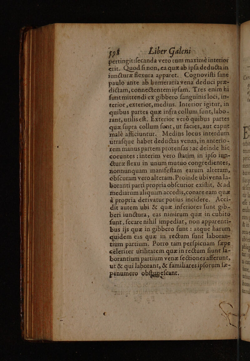 erit. Quod fi non, ea quæ ab ipfa deduétain iun&amp;urz flexura apparet. |. Cognovifti fane paulo ante ab humeratia vena deduci præs funt mittendi ex gibbero fanguinis loci, in- terior , exterior, medius. Interior 19itur, in quibus partes qua infra collum funt,labo- rant, utiliscft, Exterior vero quibus partes quz fupra collum funt , ut facies, aut caput malé afficiuntur. Mediüs locus interdum utrafque habet deduétas venas, in anterio- ‘fem manus partem protenfas zac deinde hic coeuntes ;interim vero ftatim in ipío iun- &amp;urz flexu in unum mutuo congredientes, obícuram vero alteram. Proinde ubivena la- boranti parti propria obícurior exiftit, &amp;ad mediarum aliquam accedis,conare cam qua à propria derivatur potius incidere. Acci- dit autem ubi &amp; quz inferiores funt gib- funt , fecare nihil impediat, non apparenti- bus ijs quz in gibbero funt : atque harum tium partium. Porro tam perfpicuam fzpe celeriter utilitatem quz in re&amp;um fiunt la- borantium partium venz fectionesafferunt, ut &amp; qui laborant, &amp; familiaresipforum {æ- enumero obfiunefcant. penumero obljupefcant.