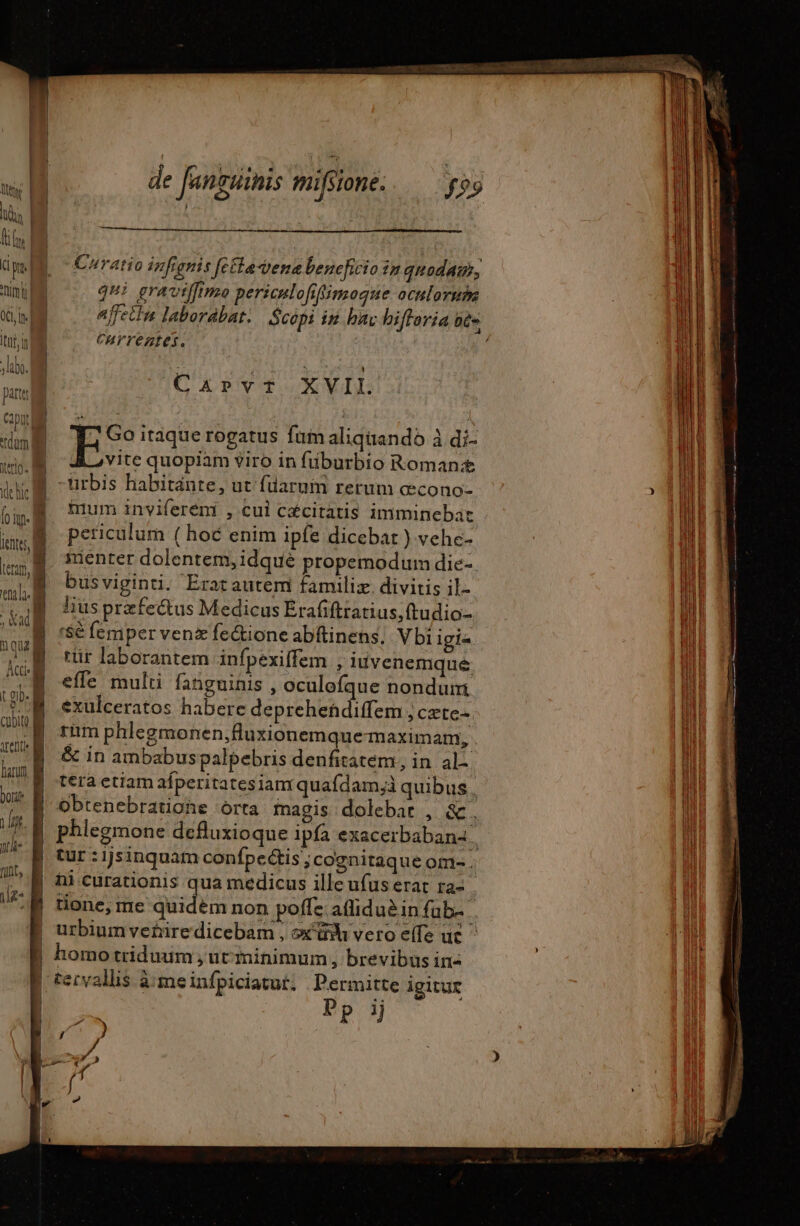 dm ME ^ Coratio ivfienis fecta dena beneficio in qnodaur, nimii qui graviffimo persculofifimogue ocnloruhm NN affecin laborabat. Scopi iu hax hiffaria bte Itn n 0 CHYVeztes. No lb. | T , t ue  M Carvrtf XVII. Bi | ES itaque rogatus fam aliqiiando à di- mw Aovite quopiam viro in füburbio Roman; du urbis habitánte, ut füarum rerum cecono- Bl JM mum invifereni , cui céciratis imminebat WE TE | | [o if am 1320-15 BUT 00 periculum ( hoc enim ipfe dicebat ) vehe- lents Y HS LE- 1} | E smenter dolentem,idquè propemodum die ll ur | busviginti. Eratautem familiæ divitis il. n |  E husprzfectus Medicus Erafiftratius,ftudio- pl nv À - | | y rSè femper ven fe&amp;tione abftinens. Vbi igi- p rür laborantem infpexiffem , iuvenemque b Nu | effe multi fanguinis , oculofque nondum n PM exulceratos habere depreheñdiffem ; cæte- | ain a rüm phlegmonen,fluxionemquemaximam, ul V M 8 inambabus palpebris denfitatem, in al: Wi id | tera etiam afperitatesianr quafdam;i quibus | our B obtenebratione orta magis. dolebar , a. | : | | il 4 E phlegmone defluxioque ipfa exacerbabanz li E —— D tur:ijsinquam confpectis ;cognitaque om.  i | ni curationis Ps medicus ille ufus erat fa LM ES tione, me quidem non poffe afliduèin fab. | urbium vetire dicebam , ox ah vero elle uc : homo triduum , ut iminimum , brevibus ina | tervallis à meinfpiciatut, Permitte igitur [m Pp ij