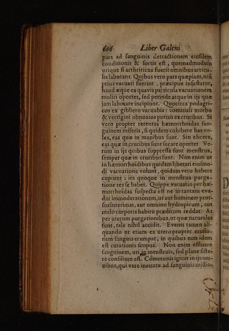 ars ad fanguinis detractionem eiufdein conditionis &amp; fortis eft , quemadmodum utique fi arthriticus fueritomnibusarticu- lislaborans. Quibus vero pars quepiam;nia pl vacuati füerint , precipue infeftatur, aud æque ex quavis particula vacuationem moliri oportet, fed perinde atquein ijs que fof Liber Galeni. ” cos ex gibbero vacuabis : comitiali morbo &amp; vertigint obnoxios potius ex cruribus. Si vero propter retentas hemorrhoidas fan- guinem miferis , fi quidem cohibere has vo- les, eas qux in manibus funt. Sin elicere, casqua ih cruribus funt fecare oportet. Ve- rum in ijs quibus fuppreffa funt menftrua, femper quæin cturibusfunt: Non enim ut in hæmorrhoïdibus quidam liberari eiufme- di vacuatione volunt , quidam vero habere cupiunt : ita quoque in menftrua purga- tione res fe habet. Quippe vacuatio per ha- morrhoidas fufpecta eft ne intantam va- D : NC dat immoderationem,ut aut hóminem prot- js fusinterimat, aut omnino hydropicum ,aut |... malo corporis habitu preditum reddat; At | | peruterum purgationibus,ut quz naturales |, funt, tale nihil accidit. Evenit tamen ali-. 7| ;,... quando ut etiam ex üteropropter erofto- | - nem fanguis erumpat ; in quibus non idem idm eft curationis fcopus. Non enim effluere. |. fanguinem, uti 4g menftruis, fed plane fiftez | be re confilium eft. Coômmunisigiturinijsom- | jig nibus,qui verc.ineunte ad fanguinis miffios || T Ex)