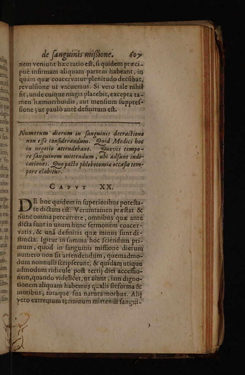 tl El i B tits. À Tul T Tan à nc à 1 que M dign. à 1000 8 i5. S| P i fin | ho B licer, B t Ve t, um ut d ulio- bere À Wt. tta Ui en. pror. À 1, dit x. Àt | utc je no | im B iere À ifte: B on: li ; | de (anguinismfsione..— o7 nem veniutit hæc ratio eft, fi quidem preéci- pué infirmam aliquam partem habeant , in quam quz coacervatur plenitudo decübat, fione suc pauld anté definitum eft. Numerum dierum in [anguinis ‘detractions “non effe canfiderandum. GOnid Medici boe im negotio attendebant. ‘Onovis tempo - re fanguinem mittendum y ubi ad[ment indi- cationes. Quopatto phlebotomrie occafio tem- pore elabitur. UTREÉS DEAE 9 ES CA'PvrT XX. te dictum eft^ Verumtamen præftat &amp; nunc omnid percurrere , omhibüs qu&amp; ante dica funt in ünum hünc fermonem coacer- vatis, &amp; unà definitis quz mints funtdi- um quod in fänguinis miffione dierum numero ion fit attendendum; quémadmo- dum nonnulli ícripferunt; &amp; quidam utique nem,quando videlicet ut aiunt ; iam digno- moribus, totaqué 'füa natütd' morbus. Alij yero extremum terminum mittendb (ano