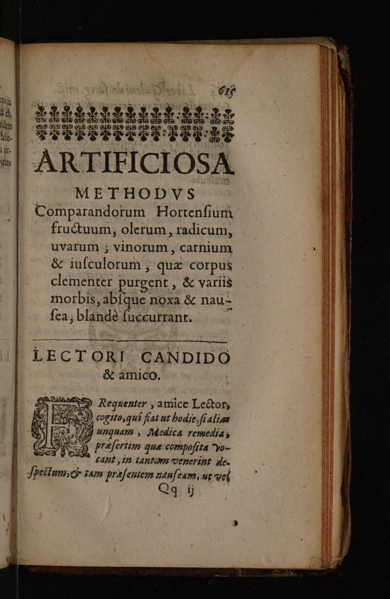 | ARR ES ue GES iixiiiíiiíiiff TS CGISRIPTTRTITURE te ARTIEICI OSA. METHODVS Comparandorum Hortenfiurn frutuum, olerum , radicum, uvarum ; vinorum , carnium &amp; iufculorum ; quz corpus clementer purgent , &amp; variis morbis, abfque noxa &amp; nau- {ea , blandé fuccurrant. LECTORI. CANDIDO &amp; amico. tur Requenter , amice Lector, | E e ) cogito, qui fiat ut bodie. fi ali an : 4 nguam , Medica remedia; À ES prafertim que compofita ^yo- v. Apt in Lanta venerint. de. Jbetiumich tam prafentem nan[zam, uz vel | Qq ij