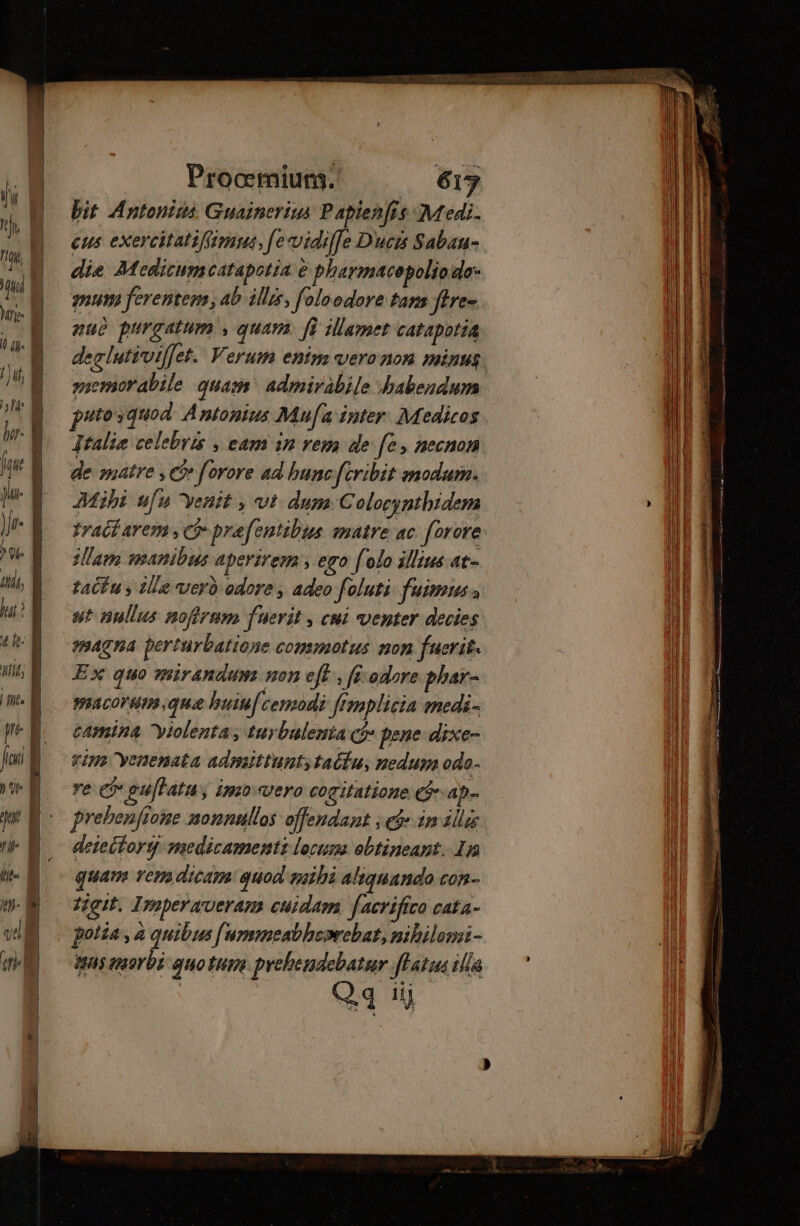 bit Antonius Guainerius Paplenfis Medi. eus exercitatiffimus, fevidiffe Ducis Sabau- die Moeditumcatapotia e pharmacepoliodo- mum ferentem, ab illis, foloodore tan fires nuo purgatum , quam. [i illamet catapotia declutivilfet. Verum enim veronon minus. memor abile quam admirabile habendum putosquod Antonius Mufa inter Medicos Italia celebris , eam in rem de fe necnon de matre , cf» forore ad bunc feribit modum. Mibi ufu venit , vt. dum Colocynthidem tradi arem , e prafentibus matre ac forore slam manibus aperirem , ego folo illius at- tatfu y tlie verb odore , adeo foluti fuimus s st nullus nofirmm fuerit , cui venter decies magna perturbatione commotus non fuerit. Ex quo mirandum non eff, fi odore phar- paacorum qua buiufcemodi fimplicia medi- camina yiolenta, turbulenta ($* pene dixe- tim yenenata admittunt, tailu, nedum odo- re (v guffata y 4920 vero cogitatione C$ ap- Prehenfione nonnullos offendant , eje ir illas deteitory medicament lorum obtineant. In quam ver dicam: quod mihi aliquando con- tégit, Iroperaeram cuidam [aeriífico cata- potía , à quibus [ummeabheorebat, nibilomi- ‘aus nor bi quotum prebendebatur fHatua illa Qq iÿ