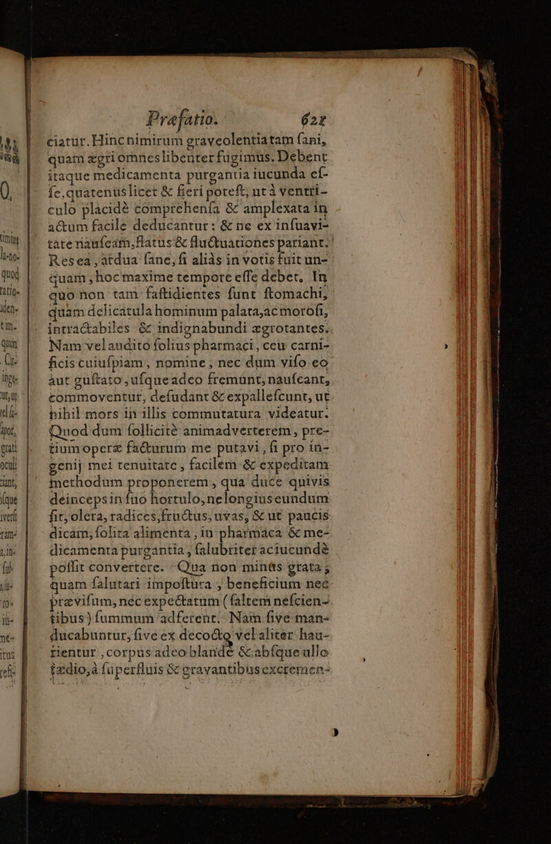 den tn. Qin (k pt Qt, lj di iD, gat oculi ant, (que iverh ram a ie {x YT 1 ie né |tus Praefatio. 62 ciatur. Hinc nimirum graveolentiatam fani, quam zgri omnes libenter fugimus. Debent itaque medicamenta purgantia iucunda ef- fe, quatenuslicet &amp; fieri poteft; ut à ventri- culo placidé comprehenía &amp; amplexata in actum facile deducantur: &amp; ne ex infuavi- tate naafcam.flatus'&amp; flu&amp;tuationes pariant. Resea , atdua fane, fi aliàs in votis fuit un- quam ; hoc maxime tempore effe debet. In quo non tam faftidientes funt ftomachi, quam dclicatula hominum palata;ac moroft, intractabiles &amp; indignabundi ægrotantes. Nam velaudito folius pharmaci, ceu carni- ficis cuiufpiam, nomine , nec dum vifo eo àut guftato ,ufqueadeo fremünt, naufeant, commoventur, defudant &amp; expallefcunt, ut bihil mors in illis commutatura videatur. Quod dum follicitè animadverterem , pre- tiumoperz fa&amp;urum me putavi , fi pro in- genij mei tenuitate , facilem &amp; expeditam methodum proponerem , qua duce qnivis deincepsin fuo hortulo,nelongiuseundum fit; olera, radices;fru&amp;tus; uvas, &amp; ut. paucis dicam, folita alimenta , in pharmaca &amp; me- dicamenta purgantia , falubriter aciucund&amp; poffit convertere. -Qua non minûs grata ; quam falutari impoftura ; beneficium nec prævifum, nec expectatum ( faltem nefcien- tibus) fummum adferent: Nain five man- ducabuntur; five ex deco&amp;o velaliter hau- rHientur ,corpus adeo blande &amp;abíque ullo fædio,à fuperfluis &amp; gravantibusexcremen-