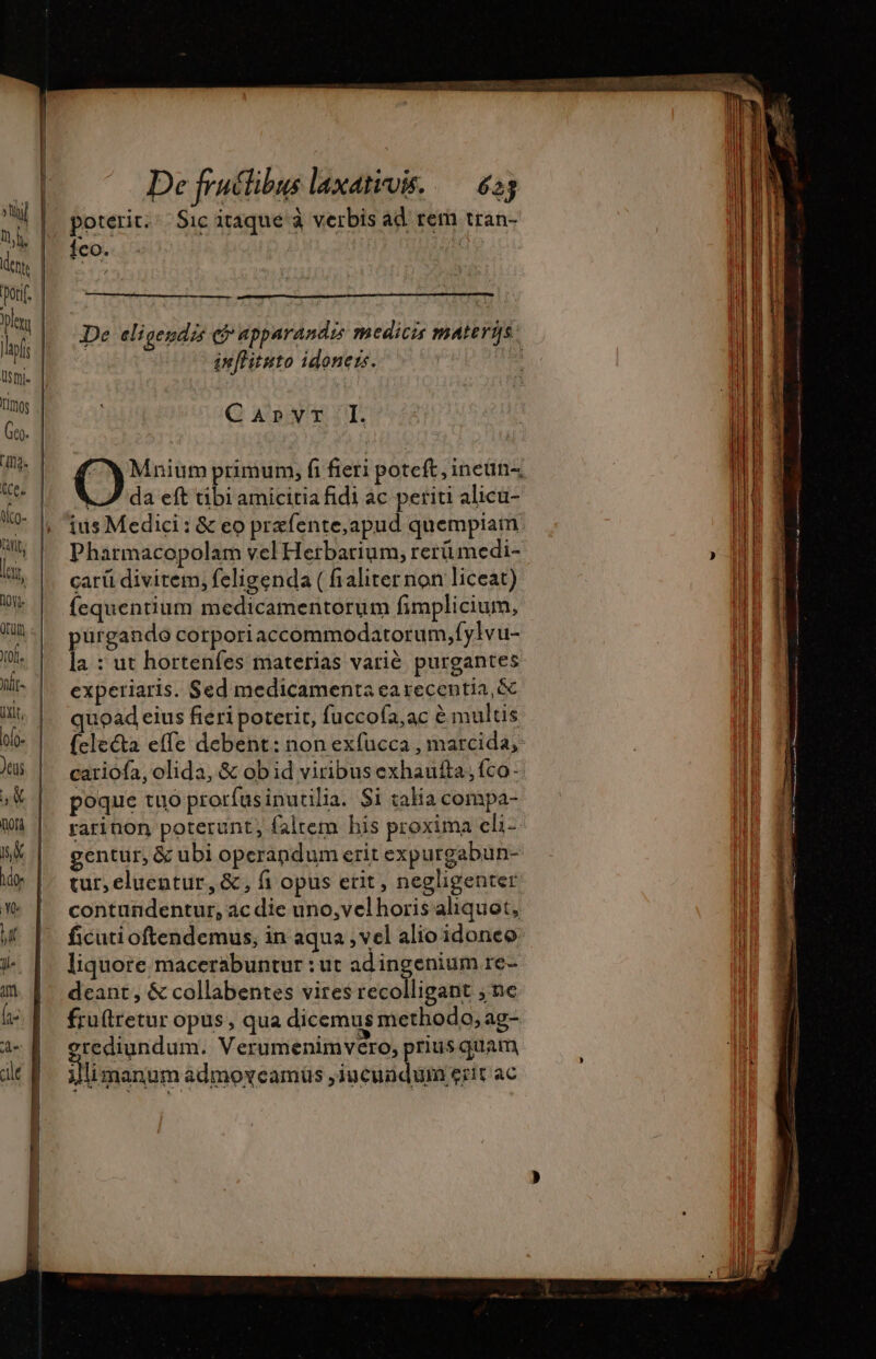 De cligendis (P apparandis medicis materÿs. inffisuto idoners. | Q Avr. O Mnium primum, fi fieri poteft, ineün-, LS da eft tibi amicitia fidi ac periti alicu- ius Medici: &amp; eo præfente,apud quempiam Pharmacopolam vel Herbarium, rerümedi- carii divitem, feligenda ( fialiternon liceat) fequentium medicamentorum fimplicium, irgando corporiaccommodatorum,fylvu- s : ut hortenfes materias varié. purgantes expetiaris. Sed medicamenta ea recentia, &amp; quoad eius fieri poterit, fuccofa,ac &amp; multis (cle&amp;a effe debent: non exfucca , marcida, cariofa, olida, &amp; obid viribusexhautta,fco- poque tuo prorfusinutilia. Si talia compa- rarinon poterunt, faltem his proxima cli- tur, eluentur, &amp; , fi opus etit , negligenter ficuti oftendemus, in aqua , vel alio idoneo liquore macerabuntur : ut adingenium re- deant, &amp; collabentes vires recolligant ; ne fruftretur opus, qua dicemus methodo, ag- erediundum. Verumenimvero, priusquam jl manum admoveamüs , PARA PAR ac Trac s: Reno IM Hon tt pmi a om - asia y TT