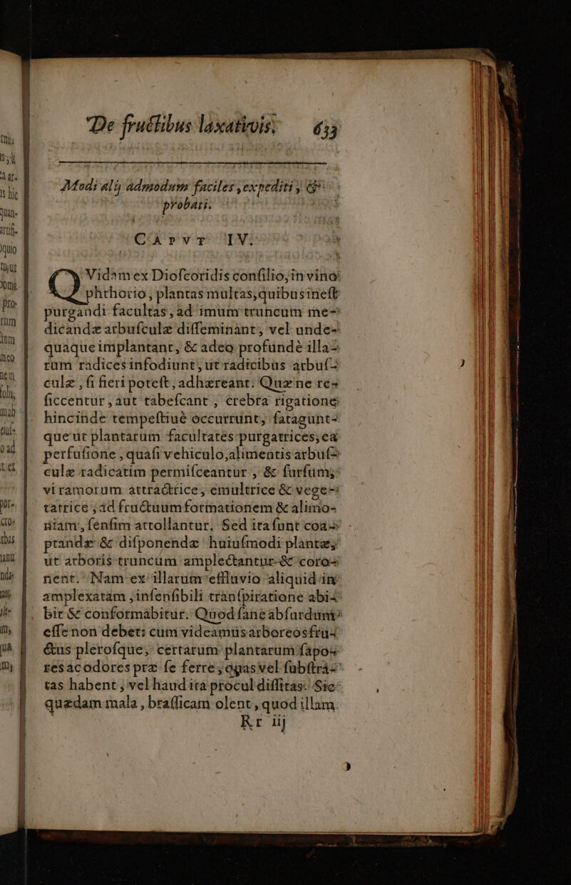 bail Len — — Modi ali; admodum faciles ,expediti j e? probati. S3 CArvrT IV: Vidamex Diofcoridis confilio; in vinà phrhorio, plantas multas;quibusineft purgandi facultas; ad imum truncum me- dicandæ arbufculæ diffeminant, vel unde- quaque implantant, &amp; adeo profundè illa tüm radicesinfodiunt, ut radicibus atbu(- culz ,fi fieri potett, adhzreant. Quz ne re ficcentur , aut tabefcant , crebra rigatione hincinde tempeftiué occurrunt, fatagunt- que'ut plantarum facultates purgatrices; ea perfufione , quafi vehiculo;alimentisarbut? culæ radicatim permifceantur , &amp; furfums viramorum attraótfice, emultrice &amp; vege- tatrice ; id fruétuumfotmationem &amp; alimo- iiam, fenfim attollantur. Sed itafunt coa ptandæ &amp; difponendæ huiufmodi plante; ut arboris truncüm amplectantur-&amp;&amp; coros nent. Nam ex illarumeffluvio aliquidim amplexatam ,infenfbili tran{piratiane abi4* bit &amp; conformabitur. Quod fane abfurdumi? effe non debet: cum videamusarboreosfruz &amp;us plerofque, certarum plantarum fapos tas habent ; vel haud ita procul diffitas-- Sie: quzdam mala , brafficam olent , quod illam Rr iij