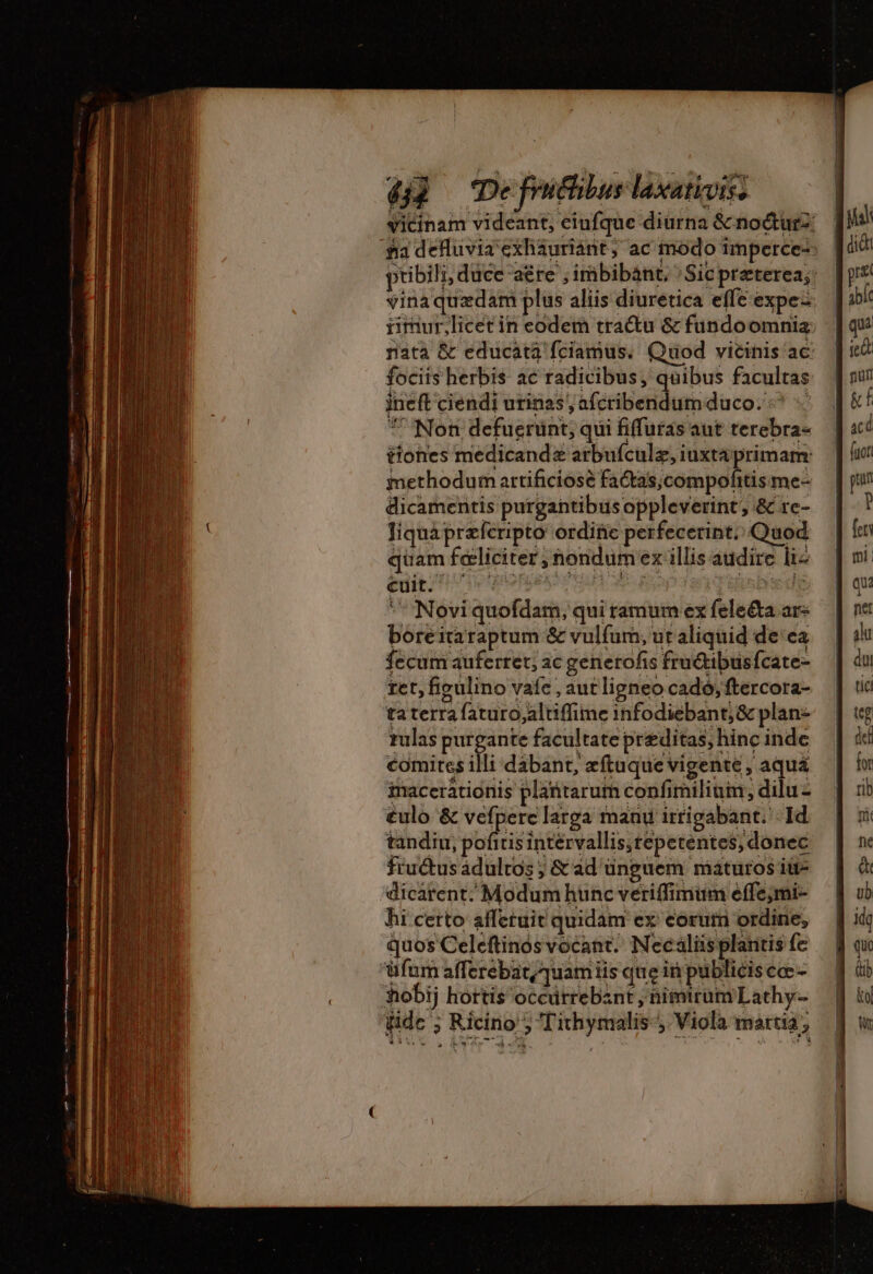 4] De friéhibus laxativitz ricinam videant, eiufque diurna &amp; nocturz: fia defluvia 'exháuriant, ac modo imperce- ptibili, duce -aére ; imbibant, Sic preterea; vina quædam plus aliis diuretica effe expe: timur,licet in eodem tractu &amp; fundoomnias nata &amp; educata fciamus. Quod vicinis ac. fociis herbis ac radicibus, quibus facultas ineft ciendi urinas, afcribendumduco. ^ + *' Non defuerunt, qui fiffuras aut terebra- tiones medicandæ arbufculæ, iuxtaprimam: methodum artificiose fa&amp;as;compofitis me- dicamentis purgantibusoppleverint, &amp; re- liquaprzferipto ordiüc perfecerint. Quod quam feliciter ; nondum ex illis audire liz boreitaraptum &amp; vulfum, ut aliquid de ca fecum auferret, ac generofis fruétibusfcate- tet, figulino vafe , aut ligneo cado; ftercora- ta terra faturo,altiffime infodiebant;&amp; plan- rulas purgante facultate præditas, hinc inde comites illi dábant, æftuque vigente , aqua imacerátionis plantarum confimiliuin, dilu- €ulo &amp; vefperc larga manu irrigabant. Id tandiu, gli intérvallis,tepetentes, donec fiu&amp;tusádultos ; &amp; ad unguem maturos iu- dicarent. Modum hunc veriffimum effe;mi- hi certo afferuit quidam ex corum ordine, quos Celeftinos vocant. Necaliis plaritis {e üfum afferebat,quam iis que in publicis cc - 3obij hortis occürrebznt , himtrum Lathy- ide ; Ricino ; Tithymalis- Viola maria, &gt; dU