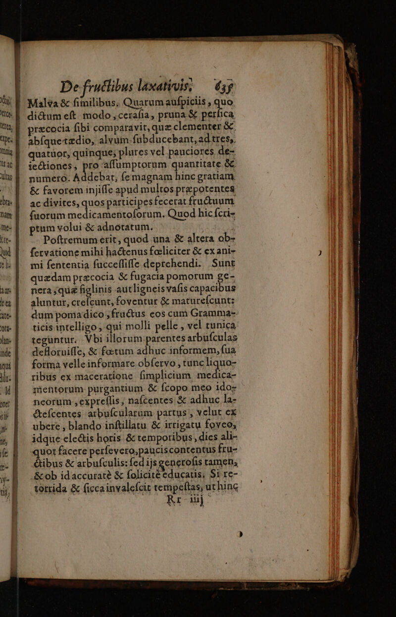 di&amp;um eft. modo ,cezafía, pruna € perfca, præcocia fibi comparavit, quz clementer &amp; abfquetædio, alvum: fübducebant, ad tres, quatüor, quinque; plures vel pauciores. de- jectiones, pro affumptorum quantitate. óc numero. Addebat, femagnam hinc gratiam. &amp; favorem injiffe apud multos prepotentes ac divites, quos participes fecerat fructuum (uorum medicamentoforum. Quod hic fcri- ptum volui &amp; adnotatum. à Poftremum erit, quod una &amp; altera ob- fervatione mihi hactenus faeliciter &amp; ex ani- mi fententia fucceffiffe deprehendi. Sunt quzdam præcocia &amp; fugacia pomorum ge- nera;quæ figlinis autligneisvafis capacibus aluntur, crefcunt, foventur &amp; maturefcunt: dum poma dico ;fru&amp;us eos cum Gramma-- ticis intelligo ; qui molli pelle , vel tunica teguntur. Vbi illorum parentes arbufculas defloruiffe, &amp; fœrum adhuc informem, fua fotma velle informare obfervo , tunc liquo- mentorum purgantium &amp; fcopo meo ido- neorum ,expreflis, na(centes &amp; adbuc la- étefcentes arbufcularum partus , vclut ex ubere , blando inftillatu &amp; irrigatu foveo; idque electis horis. &amp; temporibus, dies ali- quot facere perfevero,pauciscontentus fru- étibus &amp; arbufculis: fed ijs generofis tamen, &amp;ob idaccuraté &amp; folicité educatis; Si re- torrida &amp; ficca invalefcit tempeftas, ut hinc