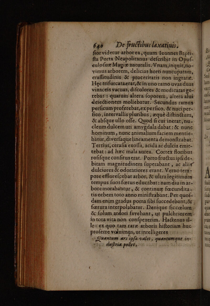 . fiorvidetur atborea, quam Ioannes Bapti- . fta Porta Neapolitanus defcribit in Oput- éulofuæ Magis naturalis. Vnam;inquit;no- vimus arborem, delicias horti nuncupatam, craflitudinis &amp; -ptoceritatis non ingrata. Hecttifurcataerat;&amp;c in uno ramo uvas düas vinaceis vacuas; difcalores 8c medicatas ge- rcbát : quarum altera foporem, altera alui deiectionem moliebatur. Secundus ramus. perficum proferebat,ex perfico, &amp; nuciper- fico ; intervallis pluribus ; equé diftin&amp;um, &amp; abfque ullo offe. Quod fi cui-inerat, nu- cleum dulcem uti amygdala dabat: &amp; nunc hominum , nuncanimalium faciem mentie- batur,diverfaquelineamenta demonftrabat. Tertius, cerafia exoffa, acida ac dulcia emit- tebat : ad hzc malaaurea. Cortex floribus rofifque confitus erat. Porro fru&amp;usipfi de- bitam magnitudinem fuperabant , ac aliis dulciores &amp; odoratiores erant. Vernotem- pore efflorefcebat arbor, &amp; ultra legitimuna tempus fuos factus educabat: nam diu in ar- bore morabantur ,.&amp; continuz fœcundita- tisorbem toto apno miniftrabant. Per quof- fa:turainterpolabatur. Denique ficcoclum ; &amp; folum ardori favebant, ut pulchriorem! 121 0 e CH Sed luum T | neaó bL. gu