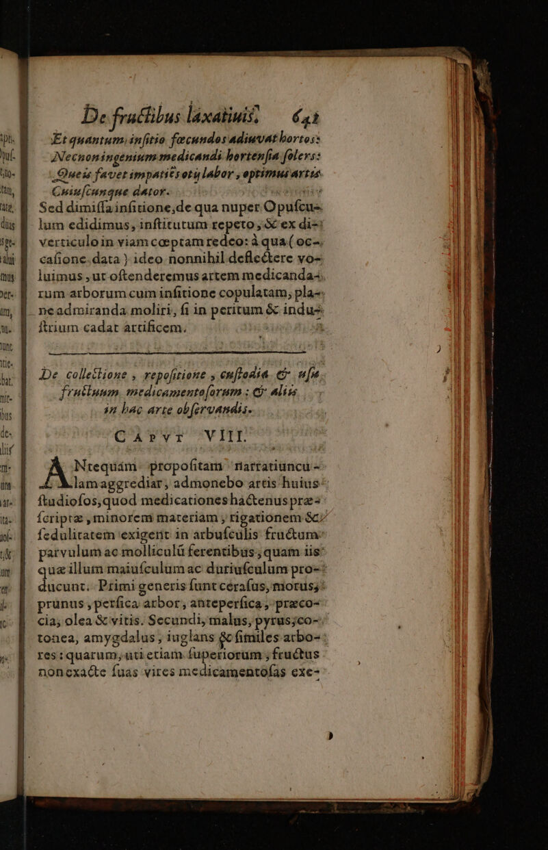 D: fraclibus láxaliuis; — €41 Et quantum, initio fecundos adiuvat borto:: Necnoningeninmmedicandi borten[ia folevs: _Queis favet impatitrotu labor , optimus artes. Cuiu[cungque dator. | dug aa v Sed dimiffainfitione;de qua nuper Opufcus - lum edidimus, inftitutum repeto ; X ex di-: verticuloin viam coeptam redeo: à qua ( oc-. cafione.data ) ideo nonnihil defle&amp;tere vo- luimus ,ut oftenderemus artem medicanda4, | rum arborumcum infitione copulatam; pla: | ncadmiranda moliri, fi in peritum &amp; indus |. ftrium cadat artificem. DI De colletlione , repofitione , enflodía e alt; frutiuum, medicamento[orum ; C: Aliss in bac arte obfervandis. CArPYvI VII. Ntequám. propofitam rarratiuncu- ; A lamaggrediar, admonebo artis huius « ftudiofos,quod medicationes ha&amp;enus prz | fcriptz , minorem materiam , rigationem Gc; | fedulitatem exigerit in arbufeulis fraétum | parvulumac molliculü ferentibus; quam iis: qua illum maiufculum ac duriufcalum pro-* ducunt. Primi generis funt cerafus, morus;: prunus ,petfica arbor, anteperfica, praco- cia; olea &amp; vitis. Secundi, malus, pyrusjco-.' tonea, amygdalus , iuglans &amp; fimiles atbo- : res: quarum; uti etiam fuperiorum ; fructus noncxacte fuas vires medicamentofas exe-