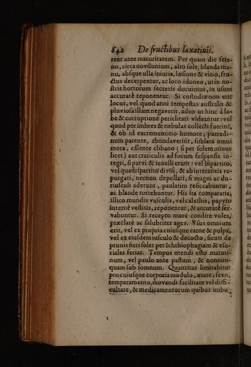 £j» De fratlibus laxarinis, ient ante maturitatem. Per quam die fete: no, circanovilunium ; alto (ole, blanda ma- hu, abíque ulla iniuria,lazfione &amp; vitio, fra= &amp;us decerpentur, acloco idoneo ; utin. no- ftrishortorum fecretis docuimus,in ufumi locus; vel quod anni teinpeftas auftralis &amp;c. plüviofaillam negaverit ,adeo ut hinc à la- bc &amp;cortuptioné periclitari videantur: vel quod pèrimbres &amp; nebulas collecti fuerint, &amp; ob id excrementitio humore ; puttedi- nuín parente, ábündaveriüit, fublata omni mora; cälente clibano ( fi per folem minus tegri, fi parvi &amp; tenelli erürit : vel bipartito; id quadripartito divifi , &amp; abinterarieis re- purgat ; hechon depelláti, fi magni ac du- riuículi aderunt ,. paulatim féficcabuntur, ac blande torrebuntur. His ita comparatis; ilico mundis vafcülis, vel calathis, papyto interne veftitis, reponentut., &amp;accütáté fer- vabuntur. $i.recepto moré condire voles; prætlarè ac falubriter iom Víus omnium erit, vel ex propria cuiüíque carne &amp; pulpa, vel ex ciufdemiufculo &amp; décoéto, ficuti de prunisficrifolet per Ichthiophagiam &amp; efü- riales ferias. Tempus utendi efto matuti- num, vel paulo ante paftum ; &amp; nonnun- quam fub fomnum. Quantitas limitabitur procuiufque corporis modulo , etate ; fexu; temperamento,movendi facilitate vel diffi - €ultate , &amp; medicamentorum quibus imbu ; peti did teb: UN tola bs id! pn