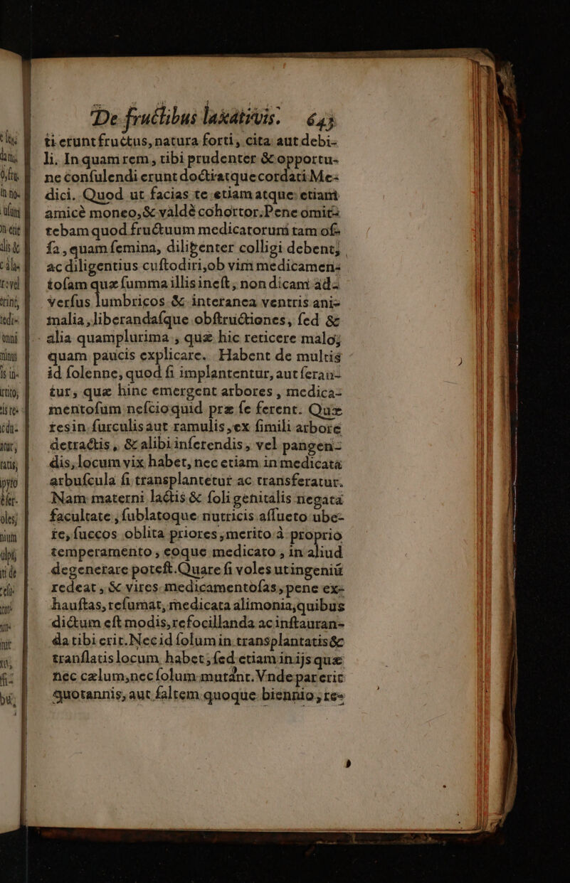 à etie int, tdi (mpi ni N^, Is Li [tito Her. bua tide eli um Ja ti t, f- De fruclibus lakativis: — 645 ti cruntfructus, natura forti, cita: aut debi. li, Inquamrem, tibi prudenter &amp; opportu- ne Cconfulendi erunt doctratquecordati Me dici. Quod ut facias te etiam atque: etiani amicé moneo,&amp; vàldé cohortor:Pene omit tebamquod fru&amp;uum medicatorur tam of. fa, quam femina, dilibenter colligi debent; , ac diligentius cuftodiri,ob vim medicamen: iofam quz fumma illisinefít; non dicam ad: verfus lumbricos.&amp;-interanea ventris anis malia ,liberandaíque obftructiones, fed &amp;z quam paucis explicare. Habent de multis id folenne, quod fi implantentur, aut feran- tur, quae hinc emergent arbores , medica: mentofum nefcioquid prz fe ferent. Que tesin.furculisaut ramulis ex fimili arbore detractis , &amp;alibiinferendis, vel pangen- dis, locum vix habet, nec etiam in medicata arbufcula fi transplantetut ac transferatur. Nam materni latis &amp; foli genitalis negata facultate , fublatoque nutricis affueto ube- £e, fuccos oblita priores ,merito à proprio temperamento ; coque medicato , in aliud degenerare poteft.Quare fi voles utingeniü redeat , &amp; vires medicamentofas , pene ex- hauftas, refumat, medicata alimonia,quibus dictum eft modis, refocillanda acinftauran- da tibi erit. Necid folumin transplantatisác tranflatislocum habet,fed etiaminijs quæ nec czlum;necíolum mutant. Vndepareric quotannis, aut faltem.quoque.biennio ;re-