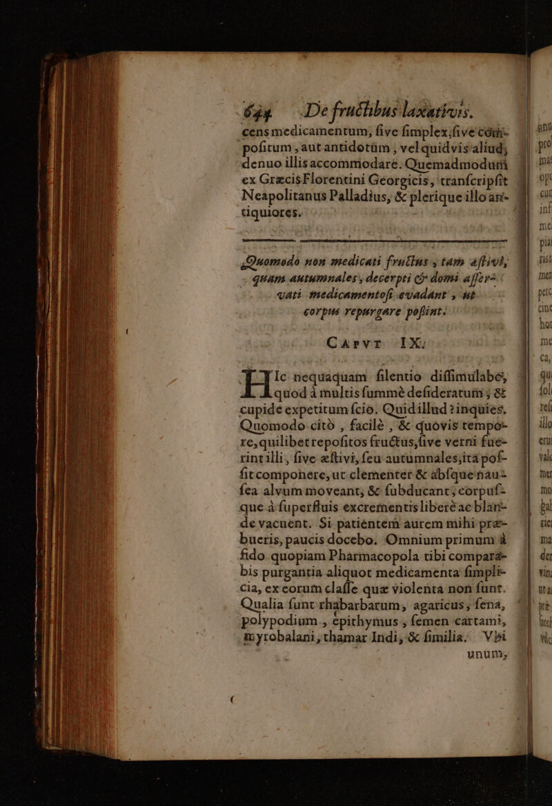 sDuomodo non medicati frutlus y tam affivi, quam autumnales , decerpti G domi affer= vati medicamentof evadant , ut corpus repurgare. pofint. Carvr IX; EH nequaquam fléntio difimulabé, quod à mulris fummè defideratuim ; &amp; cupide expetitum fcio. Quidillud ?inquies, Quomodo citó , facilé , &amp; quovis tempo- re,quilibetrepofitos fruétus,five verni fue- rint illi, five eftivi, feu autumnales;ita pof- fitcomponere, ut clementer &amp; abfque tiau- {ea alvum moveant, &amp; fubducant; corpuf- que à fuperfluis excrementisliberéae blan- de vacuent. Si patientem aurem mihi pre- bucris, paucis docebo. Omnium primum à fido quopiam Pharmacopola tibi comparä- bis purgantia aliquot medicamenta fimpli- cia, ex corum clafle que violenta non funt. Qualia funt rhabarbarum; agaricus ; fena, polypodium., epithymus ; femen cartami, myrobalani,thamar Indi, &amp; fimilia. Vbi unum;