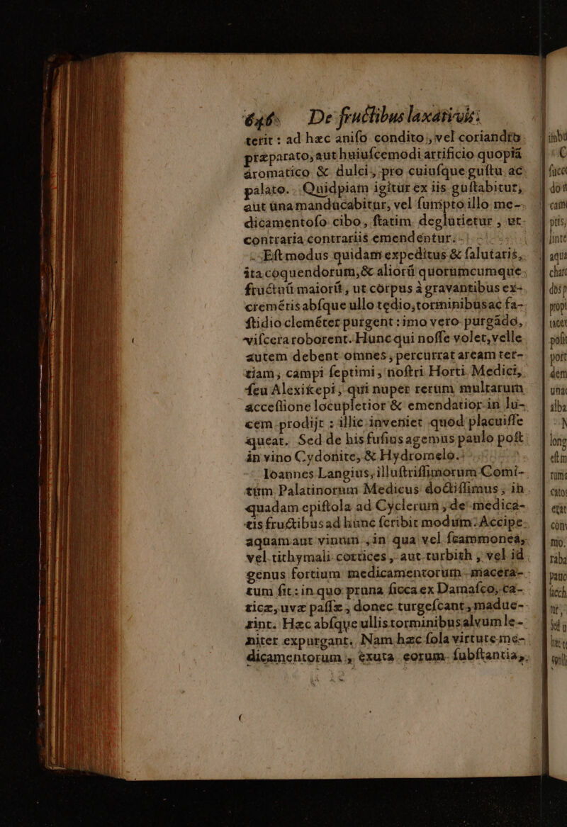 terit : ad hzc anifo condito , vel coriandfo. iz parato, aut huiufcemodi artificio quopi&amp; äromatico &amp; dulci, pro cuiufque guftu. ac. palato... Quidpiam igitur ex iis guftabitur, dicamentofo cibo, ftatim. deglütietur , ut. contraria contrariis emendéntur. - |. | früctuü maiorü , ut corpus à gravantibus ex- cremétisabfque ullo tedio,torminibusac fa- ftidio cleméter purgent : imo vero purgádo, vifcera roborent. Huncqui noffe volet, velle autem debent omnes , percurrat aream ter- feu Alexikepi; qui nuper rerum multarum acceflione locupletior &amp; emendatior. in ]u- cem prodijt : illic inveniet quod: placuiffe queat. Sed de hisfufiusagemus panlo po&amp; in vino Cydonite, &amp; Hydromelo.: | tüm Palatinorum Medicus do&amp;iflimus ; ih quadam epiftola ad Cyclerum , de médica- ais fru&amp;ibusad hunc fcribit modum; Accipe. aquamaut vinum ,in qua vel fcammoncea, tum fit: in quo pruna ficca ex Damafco, ca- ticz,uvz paflz ; donec turgefcant,madue- zint. Hzc abíque ullistorminibusalvumle dicamentorum ;, €xuta. eorum. fubftantia. AS en