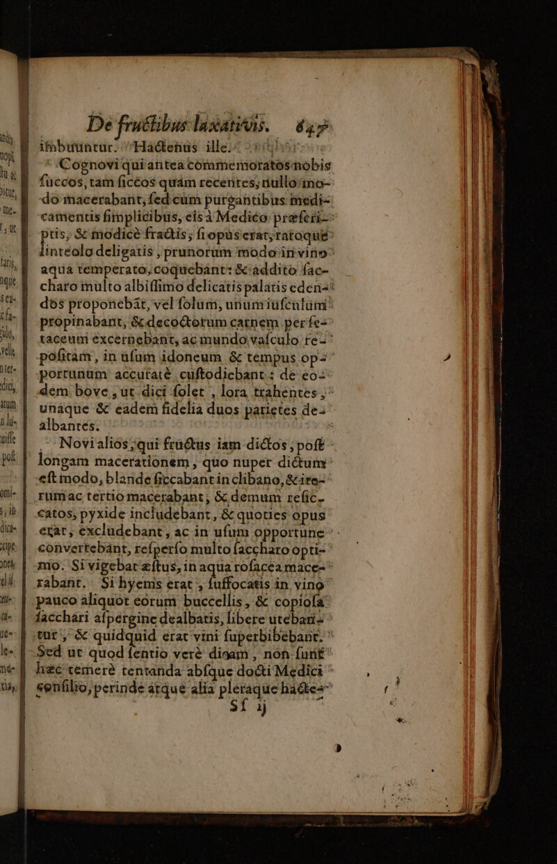 De fructibus laxatis. — 447 imbuunrur. /Haótenüs ile! 95r * Cognoviquiantea coramemoratosmobis fuccos, tam ficéos quám recentes, nullono- do Macerabant,fedcum purgantibus medi-: camentis fimplicibüs, eis à Medico præferi- tis, &amp; todice fraétis ; fiopüs erat; ratoque^ eben deligatis , prunorum modo iri vitio^ aqua temperato, coquebant: &amp; addito fac charo mülto albiffimo delicatis palatis eden: dos proponebät, vel folum, unumiufentüm: propinabant, &amp; decoctorum catnem per fe-^ taceum excernebant, ac mundo vaículo re^ pofitam, in ufuim idoneum &amp; tempus ops portunüm accuratè .cuftodichant.: de eo: dem bove , ut dici folet , lora trahentes ,^ unaque &amp; eadem fidelia duos parietes dez álbantes. de ,Novialiós;qui fru&amp;us iam dictos , poft - longam macerationem , quo nuper dictum eft modo, blande ficcabant in clibano, &amp;ite- rumac tertio macerabant , &amp; demum refic. catos; pyxide includebant, &amp; quoties opus: ezat, excludebant, ac in ufum opportune convertebänt, refperío multo faccharo opti- nio. Sivigebar zftus, in aqua rofacea mace-* rabant. Si hyenis erat , PCs in vino pauco aliquot eorum buccellis , &amp; copiofa' | facchári afpergine dealbatis, libere utebari- ^ tut, &amp; quidquid erat vini fuperbibebant. à Sed ut quod fentio verè digam , non furit hzc temere tentanda abfque docti Medici : senfilio, perinde atque alia pleraque haétes” SÍ ij